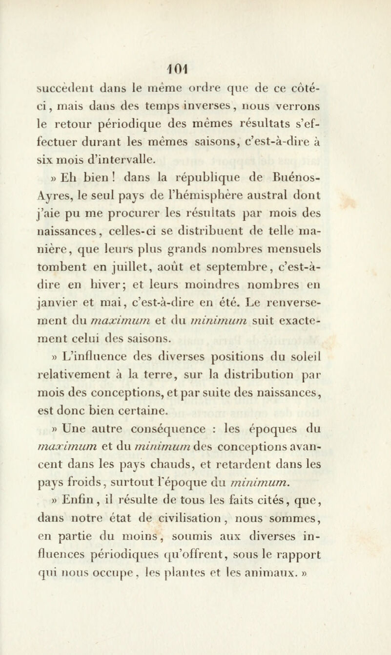 succèdent dans le même ordre que de ce coté- ci, mais dans des temps inverses, nous verrons le retour périodique des mêmes résultats s'ef- fectuer durant les mêmes saisons, c'est-à-dire à six mois d'intervalle. » Eh bien ! dans la république de Buénos- A.yres, le seul pays de l'hémisphère austral dont j'aie pu me procurer les résultats par mois des naissances, celles-ci se distribuent de telle ma- nière, que leurs plus grands nombres mensuels tombent en juillet, août et septembre, c'est-à- dire en hiver; et leurs moindres nombres en janvier et mai, c'est-à-dire en été. Le renverse- ment du maximum et du minimum suit exacte- ment celui des saisons. » L'influence des diverses positions du soleil relativement à la terre, sur la distribution par mois des conceptions, et par suite des naissances, est donc bien certaine. » Une autre conséquence : les époques du niojrimwn et du m-inimum des conceptions avan- cent dans les pays chauds, et retardent dans les pays froids, surtout l'époque du minimum. » Enfin, il résulte de tous les faits cités, que, dans notre état de civilisation, nous sommes, en partie du moins, soumis aux diverses in- fluences périodiques ([u'offrent, sous le rapport qui nous occupe, les plantes et les animaux. »