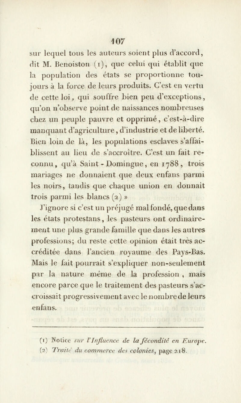 sur lequel tous les auteurs soient plus d'accord, dit M. Benoistoii (i), que celui qui établit que la population des états se proportionne tou- jours à la force de leurs produits. C'est en vertu de cette loi, qui souffre bien peu d'exceptions, qu'on n'observe point de naissances nombreuses chez un peuple pauvre et opprimé, c'est-à-dire manquant d'agriculture, d'industrie et de liberté. Bien loin de là, les populations esclaves s'affai- blissent au lieu de s'accroître. C'est un fait re- connu, qu'à Saint-Domingue, en 1788, trois mariages ne donnaient que deux enfans parmi les noirs, tandis que chaque union en donnait trois parmi les blancs (2) » J'ignore si c'est un préjugé mal fondé, que dans les élats protestans, les pasteurs ont ordinaire- ment une plus grande famille que dans les autres professions; du reste cette opinion était très ac- créditée dans l'ancien royaume des Pays-Bas. Mais le fait pourrait s'expliquer non-seulement par la nature même de la profession , mais encore parce que le traitement des pasteurs s'ac- croissait progressivement avec le nombre de leurs enfans. (i) Notice sur l'injliience de la fécondité en Europe. (2.) Trnilv du commerce des colonies, page 2i8.