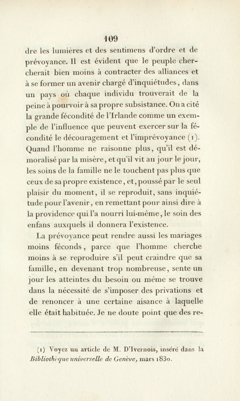 dre les lumières et des sentimens d'ordre et de prévoyance. Il est évident que le peuple cher- cherait bien moins à contracter des alliances et à se former un avenir chargé d'inquiétudes, dans un pays où chaque individu trouverait de la peine à pourvoir à sa propre subsistance. On a cité la grande fécondité de l'Irlande comme un exem- ple de l'influence que peuvent exercer sur la fé- condité le découragement et l'imprévoyance (i). Quand l'homme ne raisonne plus, qu'il est dé- moralisé par la misère, et qu'il vit au jour le jour, les soins de la famille ne le touchent pas plus que ceux de sa propre existence, et, poussé par le seul plaisir du moment, il se reproduit, sans inquié- tude pour l'avenir, en remettant pour ainsi dire à la providence qui l'a nourri lui-même, le soin des enfans auxquels il donnera l'existence. La prévoyance peut rendre aussi les mariages moins féconds, parce que l'homme cherche moins à se reproduire s'il peut craindre que sa famille, en devenant trop nombreuse, sente un jour les atteintes du besoin ou même se trouve dans la nécessité de s'imposer des privations et de renoncer à une certaine aisance à laquelle elle était habituée. Je ne doute point que des re- (i) Voyez un article de M. D'Ivernois, inse'ré dans la BibliotliL que universelle de Genève, mars i83o.