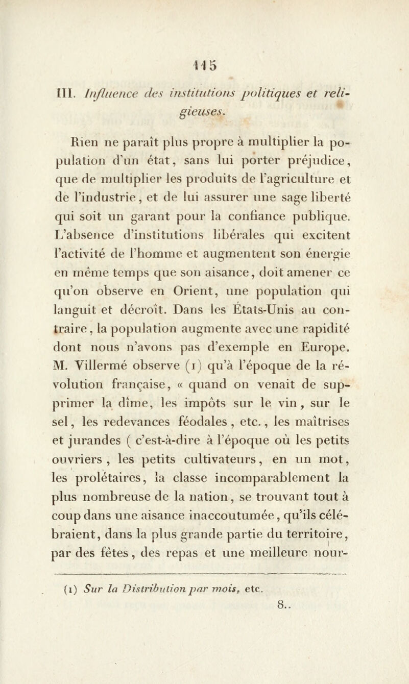 III. Influence des institutions politiques et reli- gieuses. Rien ne paraît plus propre à multiplier la po- pulation d'un état, sans lui porter préjudice, que de multiplier les produits de Tagriculture et de l'industrie, et de lui assurer une sage liberté qui soit un garant pour la confiance publique. L'absence d'institutions libérales qui excitent l'activité de l'homme et augmentent son énergie en même temps que son aisance, doit amener ce qu'on observe en Orient, une population qui languit et décroît. Dans les États-Unis au con- traire , la population augmente avec une rapidité dont nous n'avons pas d'exemple en Europe. M. Villermé observe (i) qu'à l'époque de la ré- volution française, « quand on venait de sup- primer la dîme, les impôts sur le vin, sur le sel, les redevances féodales , etc., les maîtrises et jurandes ( c'est-à-dire à l'époque où les petits ouvriers, les petits cultivateurs, en un mot, les prolétaires, la classe incomparablement la plus nombreuse de la nation, se trouvant tout à coup dans une aisance inaccoutumée, qu'ils célé- braient, dans la plus grande partie du territoire, par des fêtes, des repas et une meilleure nour- (i) Sur la Distribution par mois, etc. 8..