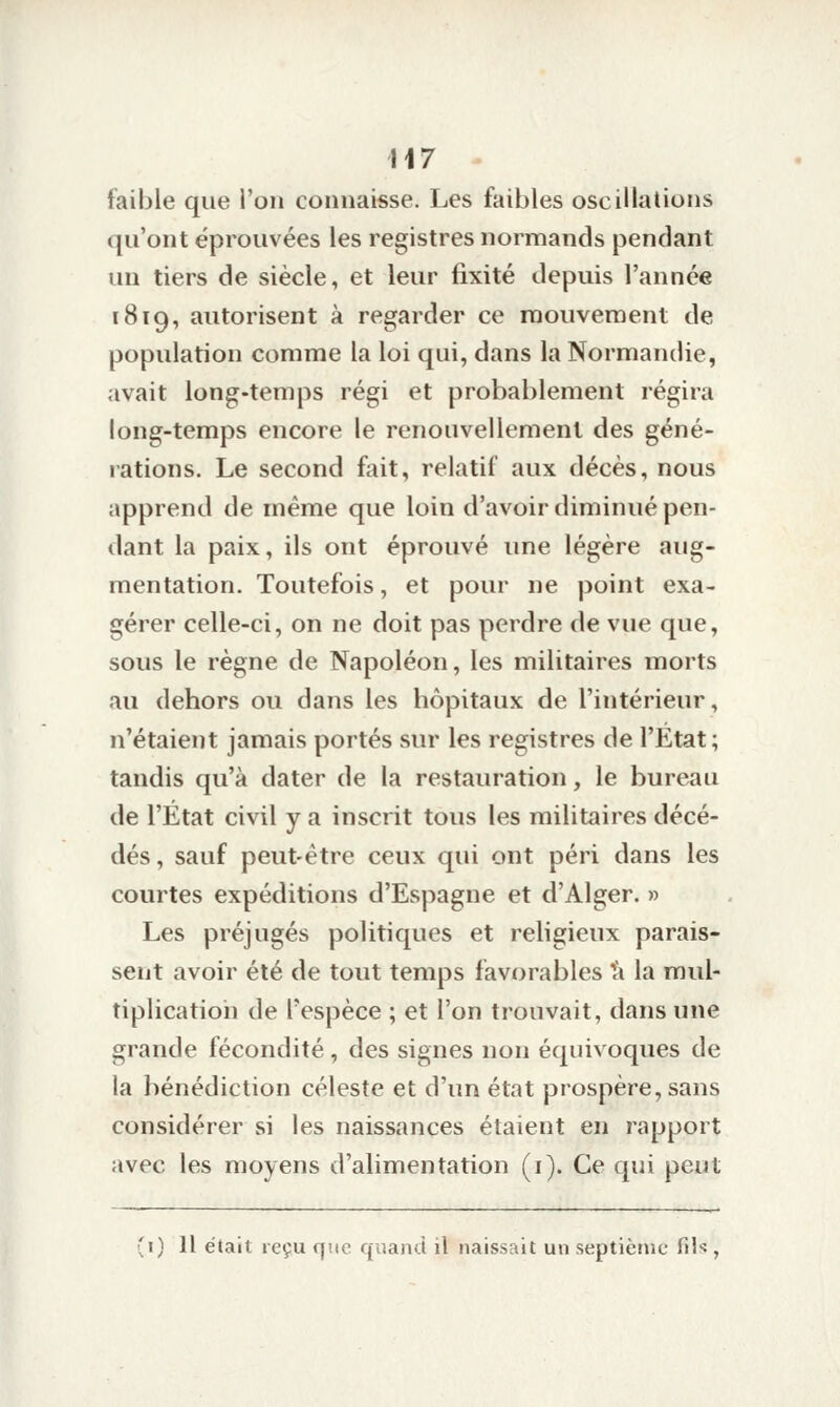 faible que l'on connaisse. Les faibles oscillations qu'ont éprouvées les registres normands pendant un tiers de siècle, et leur fixité depuis l'année 1819, autorisent à regarder ce mouvement de population comme la loi qui, dans la Normandie, avait long-temps régi et probablement régira long-temps encore le renouvellement des géné- lations. Le second fait, relatif aux décès, nous apprend de même que loin d'avoir diminué pen- dant la paix, ils ont éprouvé une légère aug- mentation. Toutefois, et pour ne point exa- gérer celle-ci, on ne doit pas perdre de vue que, sous le règne de Napoléon, les militaires morts au dehors ou dans les hôpitaux de l'intérieur, n'étaient jamais portés sur les registres de l'Etat ; tandis qu'à dater de la restauration, le bureau de l'État civil y a inscrit tous les militaires décé- dés, sauf peut-être ceux qui ont péri dans les courtes expéditions d'Espagne et d'Alger. » Les préjugés politiques et religieux parais- sent avoir été de tout temps favorables à la mul- tiplication de l'espèce ; et l'on trouvait, dans une grande fécondité , des signes non équivoques de la bénédiction céleste et d'un état prospère, sans considérer si les naissances étaient en rapport avec les moyens d'alimentation (i). Ce qui peut (i) Il était reçu que quand il naissait un septième fil'',