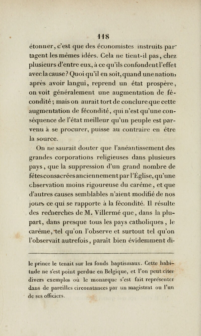 étonner, c'est que des économistes instruits par' tagent les mêmes idées. Cela ne tient-il pas, chez plusieurs d'entre eux, à ce qu'ils confondent l'effet avec la cause ? Quoi qu'il en soit, quand une nation» après avoir langui, reprend un état prospère, on voit généralement une augmentation de fé- condité ', mais on aurait tort de conclure que cette augmentation de fécondité, qui n'est qu'une con- séquence de l'état meilleur qu'un peuple est par- venu à se procurer, puisse au contraire en être la source. On ne saurait douter que l'anéantissement des grandes corporations religieuses dans plusieurs pays, que la suppression d'un grand nombre de fêtes consacrées anciennement par l'Église, qu'une observation moins rigoureuse du carême, et que d'autres causes semblables n'aient modifié de nos jours ce qui se rapporte à la fécondité. Il résulte des recVierches de M. Villermé que, dans la plu- part, dans presque tous les pays catholiques , le carême,'tel qu'on l'observe et surtout tel qu'on l'observait autrefois, paraît bien évidemment di- le prince le tenait sur les fonds baptismaux. Cette habi- tude ne s'est point perdue en Belgique, et l'on peut citer divers exemples où le monarque s'est fait repre'senter dans de pareilles circonstances par un magistral ou l'un de ses officiers.