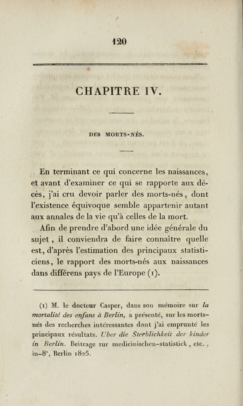 CHAPITRE IV. DES MORTS-NÉS. En terminant ce qui concerne les naissances, et avant d'examiner ce qui se rapporte aux dé- cès, j'ai cru devoir parler des morts-nés, dont l'existence équivoque semble appartenir autant aux annales de la vie qu'à celles de la mort. Afin de prendre d'abord une idée générale du sujet , il conviendra de faire connaître quelle est, d'après l'estimation des principaux statisti- ciens, le rapport des morts-nés aux naissances dans différens pays de l'Europe (i). (i) M, le docteur Casper, dans son mémoire sur la mortalité des en/ans à Berlin, a pre'senté, sur les morts- tie's des recherches intéressantes dont j'ai emprunté les principaux résultats. Uber die Sterblichkeit der kinder in Berlin, Beitrage zur medicinischen-statistick, etc. , in-8, Berlin iSsS.