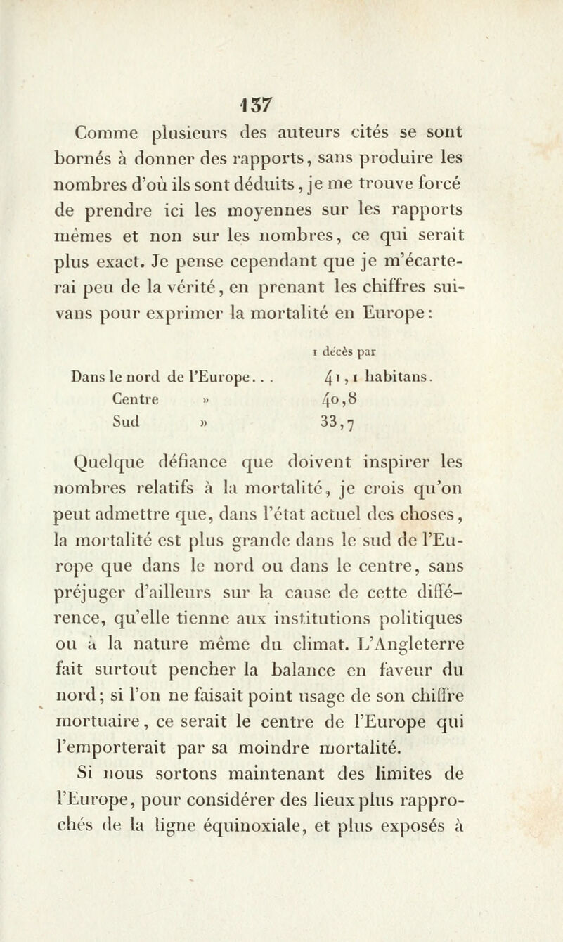 Comme plusieurs des auteurs cités se sont bornés à donner des rapports, sans produire les nombres d'où ils sont déduits, je me trouve forcé de prendre ici les moyennes sur les rapports mêmes et non sur les nombres, ce qui serait plus exact. Je pense cependant que je m'écarte- rai peu de la vérité, en prenant les chiffres sui- vans pour exprimer la mortalité en Europe : I dccès par Dans le nord de l'Europe.. . 4i, I liabitans. Centre » 4o,8 Sud )) 33,7 Quelque défiance que doivent inspirer les nombres relatifs à la mortalité, je crois qu'on peut admettre que, dans l'état actuel des choses, la mortalité est plus grande dans le sud de l'Eu- rope que dans le nord ou dans le centre, sans préjuger d'ailleurs sur ki cause de cette diffé- rence, qu'elle tienne aux institutions politiques ou à la nature même du climat. L'Angleterre fait surtout pencher la balance en faveur du nord ; si l'on ne faisait point usage de son chiffre mortuaire, ce serait le centre de l'Europe qui l'emporterait par sa moindre mortalité. Si nous sortons maintenant des limites de l'Europe, pour considérer des lieux plus rappro- chés de la ligne équinoxiale, et plus exposés à