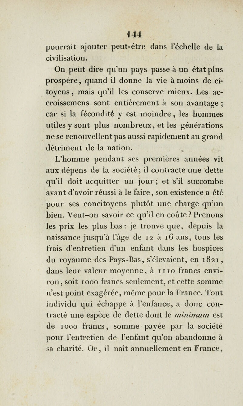 pourrait ajouter peut-être dans l'échelle de la civilisation. On peut dire qu'un pays passe à un état plus prospère, quand il donne la vie à moins de ci- toyens , mais qu'il les conserve mieux. Les ac- croissemens sont entièrement à son avantage ; car si la fécondité y est moindre, les hommes utiles y sont plus nombreux, et les générations ne se renouvellent pas aussi rapidement au grand détriment de la nation. L'homme pendant ses premières années vit aux dépens de la société; il contracte une dette qu'il doit acquitter un jour ; et s'il succombe avant d'avoir réussi à le faire, son existence a été pour ses concitoyens plutôt une charge qu'un bien. Veut-on savoir ce qu'il en coûte ? Prenons les prix les plus bas: je trouve que, depuis la naissance jusqu'à l'âge de 12 à 16 ans, tous les frais d'entretien d'un enfant dans les hospices du royaume des Pays-Bas, s'élevaient, en 1821, dans leur valeur moyenne, à iiio francs envi- ron, soit 1000 francs seulement, et cette somme n'est point exagérée, même pour la France. Tout individu qui échappe à l'enfance, a donc con- tracté une espèce de dette dont le minimum est de 1000 francs, somme payée par la société pour l'entretien de l'enfant qu'on abandonne à sa charité. Or, il naît annuellement en France,