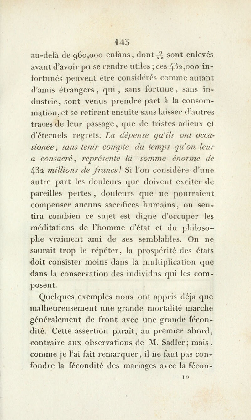 au-delà de 960,000 enfans, dont ^ sont enlevés avant d'avoir pu se rendre utiles ; ces 43^,000 in- fortunés peuvent être considérés comme autant d'amis étrangers , qui, sans fortune, sans in- dustrie, sont venus prendre part à la consom- mation, et se retirent ensuite sans laisser d'autres traces de leur passage, que de tristes adieux et d'éternels regrets. La dépense qu'ils ont occa- sionée, sans tenir compte du temps qu'on leur a consacré^ représente la somme énoj'me de 432 millions de francs] Si l'on considère d'une autre part les douleurs que doivent exciter de pareilles pertes , douleurs que ne pourraient compenser aucuns sacrifices humains, on sen- tira combien ce sujet est digne d'occuper les méditations de l'homme d'état et du philoso- phe vraiment ami de ses semblables. On ne saurait trop le répéter, la prospérité des états doit consister moins dans la multiplication que dans la conservation des individus qui les com- posent. Quelques exemples nous ont appris déjà que malheureusement une grande mortalité marche généralement de front avec une grande fécon- dité. Cette assertion paraît, au premier abord, contraire aux observations de M. Sadler; mais, comme je l'ai fait remarquer, il ne faut pas con- fondre la fécondité des mariages avec la fécon-