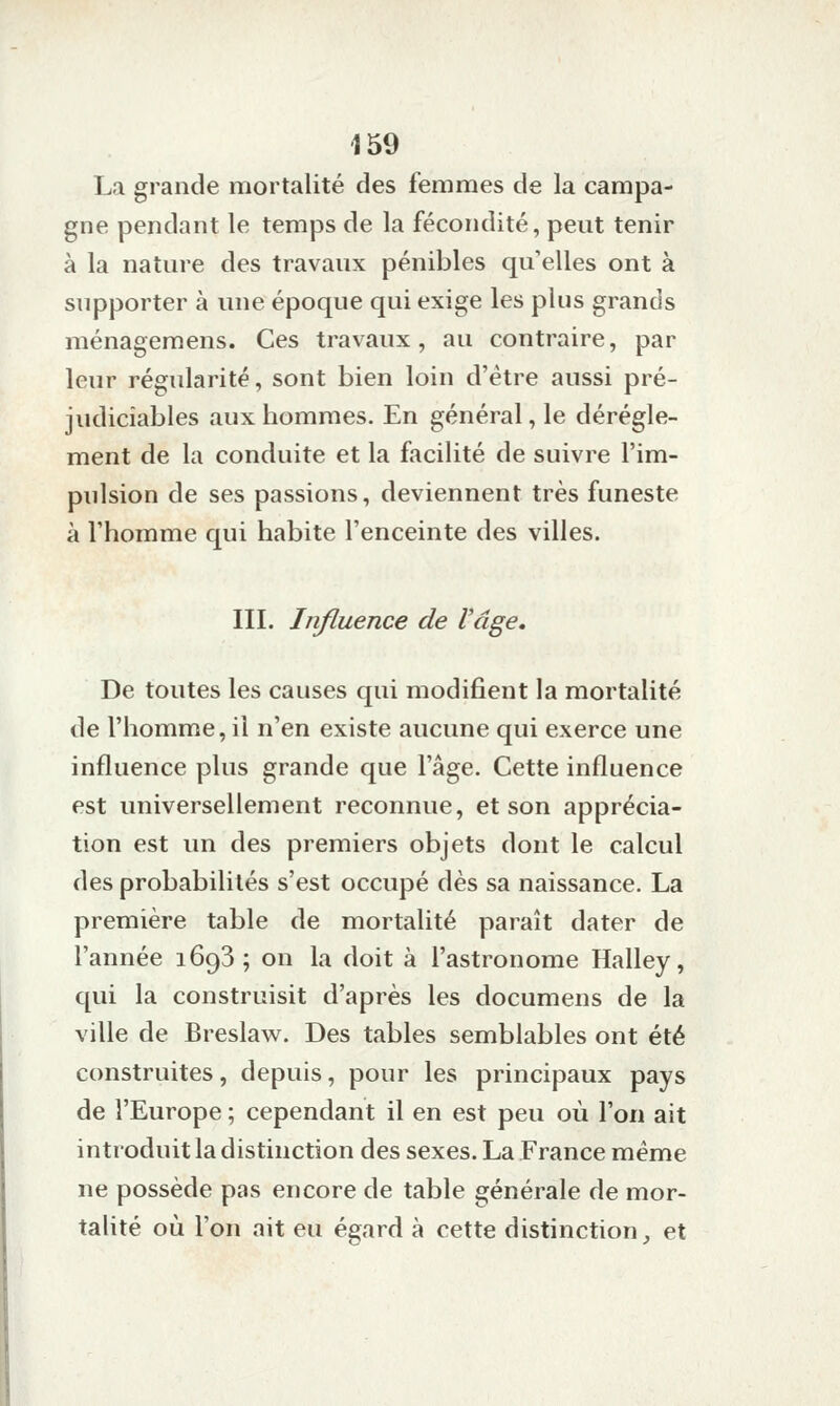 La grande mortalité des femmes de la campa- gne pendant le temps de la fécondité, peut tenir à la nature des travaux pénibles qu'elles ont à supporter à une époque qui exige les plus grands ménagemens. Ces travaux, au contraire, par leur régularité, sont bien loin d'être aussi pré- judiciables aux hommes. En général, le dérègle- ment de la conduite et la facilité de suivre l'im- pulsion de ses passions, deviennent très funeste à l'homme qui habite l'enceinte des villes. III. Influence de Vâge, De toutes les causes qui modifient la mortalité de l'homme, il n'en existe aucune qui exerce une influence plus grande que l'âge. Cette influence est universellement reconnue, et son apprécia- tion est un des premiers objets dont le calcul des probabilités s'est occupé dès sa naissance. La première table de mortalité paraît dater de l'année 1693 ; on la doit à l'astronome Halley, qui la construisit d'après les documens de la ville de Breslaw. Des tables semblables ont été construites, depuis, pour les principaux pays de l'Europe ; cependant il en est peu où l'on ait introduit la distinction des sexes. La France même ne possède pas encore de table générale de mor- talité où l'on ait eu égard à cette distinction _, et