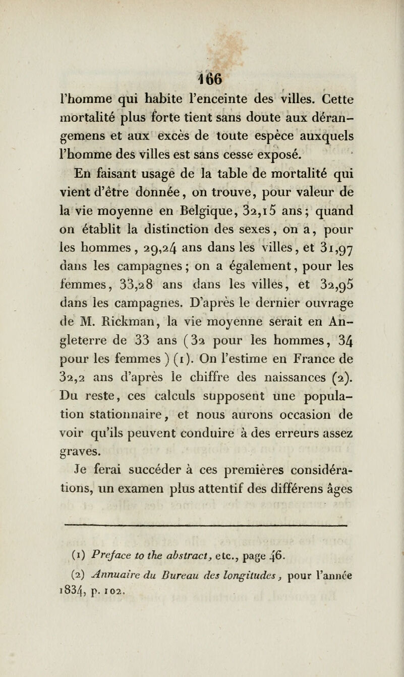 rhomme qui habite l'enceinte des villes. Cette mortalité plus forte tient sans doute aux déran- gemens et aux excès de toute espèce auxquels l'homme des villes est sans cesse exposé. En faisant usage de la table de mortalité qui vient d'être donnée, on trouve, pour valeur de la vie moyenne en Belgique, 32,i5 ans; quand on établit la distinction des sexes, on a, pour les hommes , 29,24 ans dans les villes, et 31,97 dans les campagnes ; on a également, pour les femmes, 33,28 ans dans les villes, et 32,95 dans les campagnes. D'après le dernier ouvrage de M. Rickman, la vie moyenne serait en An- gleterre de 33 ans (32 pour les hommes, 34 pour les femmes ) (i). On l'estime en France de 32,2 ans d'après le chiffre des naissances (2). Du reste, ces calculs supposent une popula- tion stationnaire, et nous aurons occasion de voir qu'ils peuvent conduire à des erreurs assez graves. Je ferai succéder à ces premières considéra- tions, un examen plus attentif des différens âges (i) Préface to the abstract, etc., page 46. (2) Annuaire du Bureau des longitudes, pour l'année 1834, p. 102.