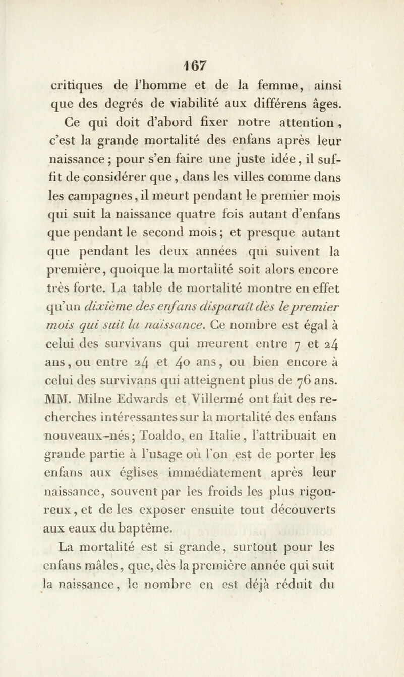 critiques de l'homme et de la femme, ainsi que des degrés de viabilité aux différens âges. Ce qui doit d'abord fixer notre attention , c'est la grande mortalité des enfans après leur naissance ; pour s'en faire une juste idée, il suf- fit de considérer que, dans les villes comme dans les campagnes,il meurt pendant le premier mois qui suit la naissance quatre fois autant d'enfans que pendant le second mois; et presque autant que pendant les deux années qui suivent la première, quoique la mortalité soit alors encore très forte. La table de mortalité montre en effet qu'un dixième des enfans disparait dès le premier mois qui suit la naissance. Ce nombre est égal à celui des survivans qui meurent entre 7 et i[\ ans, ou entre i[\ et 40 ans, ou bien encore à celui des survivans qui atteignent plus de 76 ans. MM. Milne Edwards et Villermé ont fait des re- cherches intéressantes sur la mortalité des enfans nouveaux-nés ; Toaldo, en Italie, l'attribuait en grande partie à l'usage où Ton est de porter les enfans aux églises immédiatement après leur naissance, souvent par les froids les plus rigou- reux , et de les exposer ensuite tout découverts aux eaux du baptême. La mortalité est si grande, surtout pour les enfans mâles, que, dès la première année qui suit la naissance, le nombre en est déjà réduit du