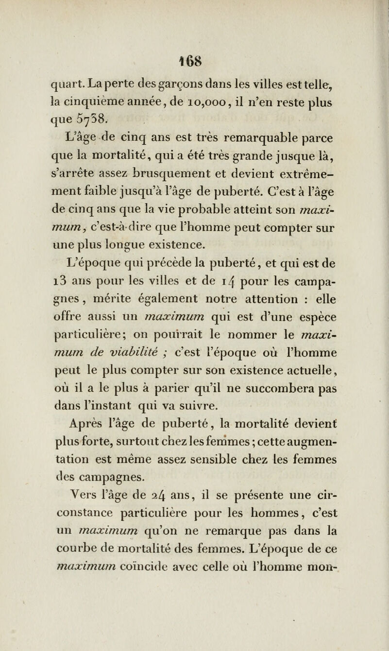 quart. La perte des garçons dans les villes est telle, la cinquième année, de 10,000, il n'en reste plus que 5758. L'âge de cinq ans est très remarquable parce que la mortalité, qui a été très grande jusque là, s'arrête assez brusquement et devient extrême- ment faible jusqu'à l'âge de puberté. C'est à l'âge de cinq ans que la vie probable atteint son maxi- mum, c'est-à dire que l'homme peut compter sur une plus longue existence. L'époque qui précède la puberté, et qui est de i3 ans pour les villes et de \l\ pour les campa- gnes , mérite également notre attention : elle offre aussi un maximum qui est d'une espèce particulière; on pouirait le nommer le m.axi~ mum de viabilité ; c'est l'époque où l'homme peut le plus compter sur son existence actuelle, où il a le plus à parier qu'il ne succombera pas dans l'instant qui va suivre. Après l'âge de puberté, la mortalité devient plus forte, surtout chez les femmes ; cette augmen- tation est même assez sensible chez les femmes des campagnes. Vers l'âge de i[\ ans, il se présente une cir- constance particulière pour les hommes, c'est un m.aximum qu'on ne remarque pas dans la courbe de mortalité des femmes. L'époque de ce maximwn coïncide avec celle où l'homme mon-