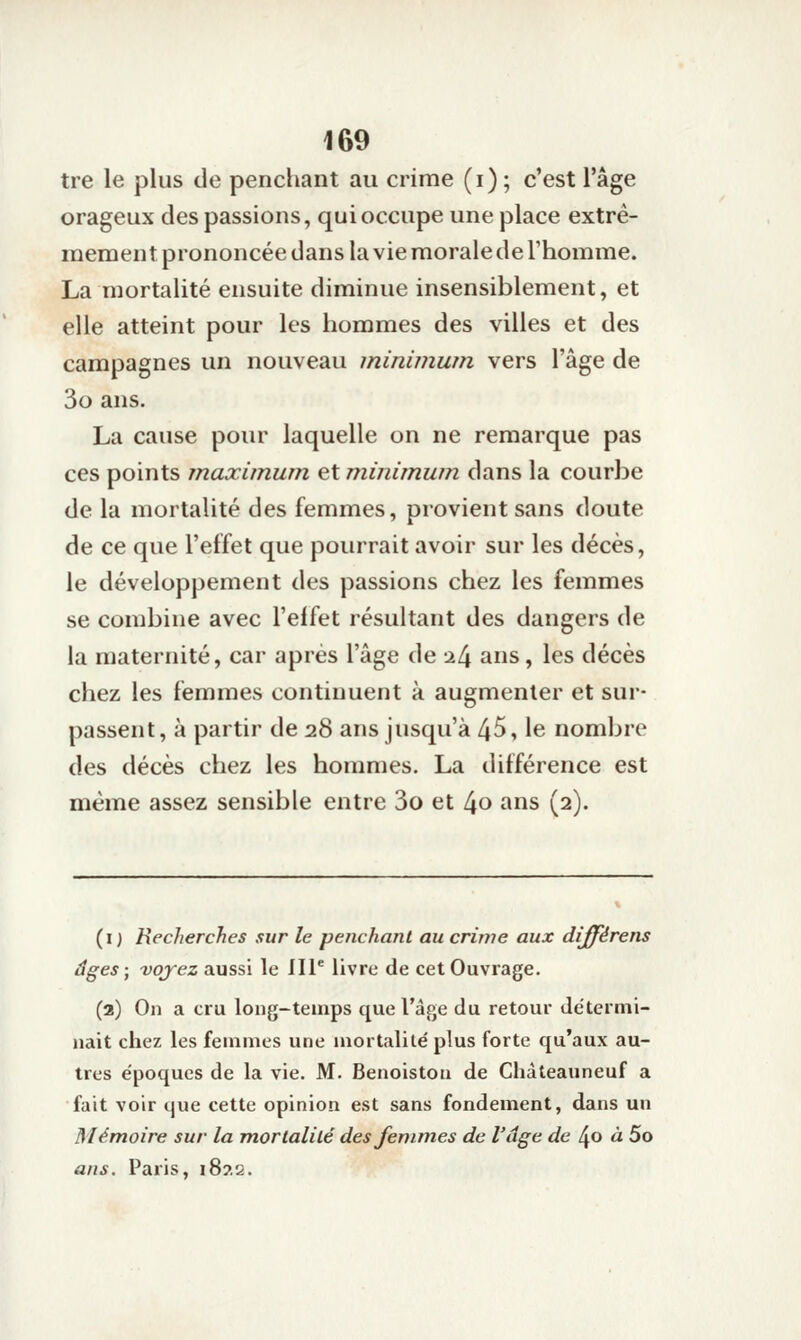 tre le plus de penchant au crime (i); c'est l'âge orageux des passions, qui occupe une place extrê- mement prononcée dans la vie morale de l'homme. La mortalité ensuite diminue insensiblement, et elle atteint pour les hommes des villes et des campagnes un nouveau ininimwn vers l'âge de 3o ans. La cause poiu- laquelle on ne remarque pas ces points maximum et m.inimwn dans la courbe de la mortalité des femmes, provient sans doute de ce que l'effet que pourrait avoir sur les décès, le développement des passions chez les femmes se combine avec l'effet résultant des dangers de la maternité, car après l'âge de a4 ans, les décès chez les femmes continuent à augmenter et sur- passent, à partir de 28 ans jusqu'à 45, le nombre des décès chez les hommes. La différence est même assez sensible entre 3o et [\o ans (2). (i) Recherches sur le penchant au crime aux différens âges ; voyez aussi le III' livre de cet Ouvrage. (2) On a cru long-temps que l'âge du retour détermi- nait chez les femmes une mortalité plus forte qu'aux au- tres époques de la vie. M. Benoiston de Chàteauneuf a fait voir que cette opinion est sans fondement, dans un Mémoire sur la mortalité des femmes de l'âge de ^o à 5o ans. Paris, i8?.2.