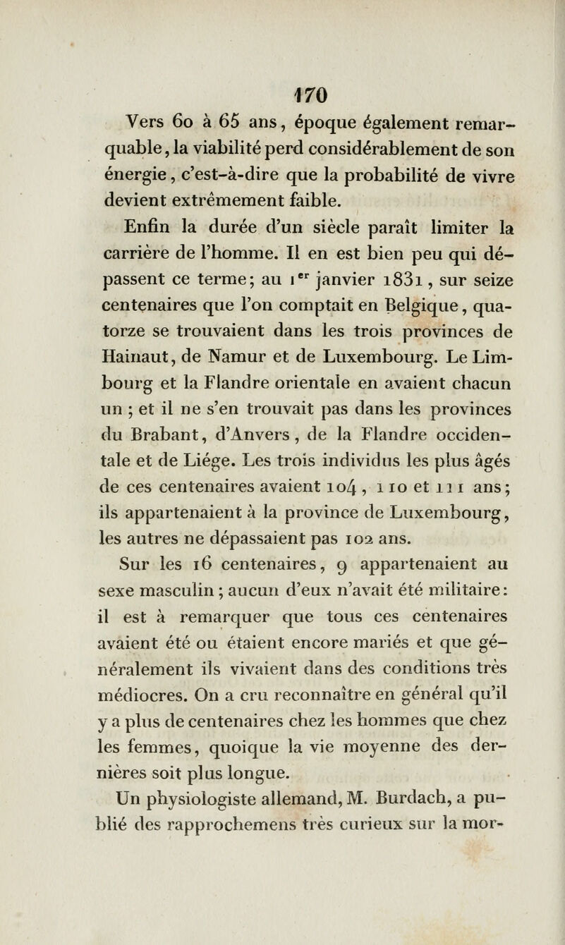 Vers 60 à 65 ans, époque également remar- quable , la viabilité perd considérablement de son énergie, c'est-à-dire que la probabilité de vivre devient extrêmement faible. Enfin la durée d'un siècle paraît limiter la carrière de l'homme. Il en est bien peu qui dé- passent ce terme; au i janvier i83i, sur seize centenaires que l'on comptait en Belgique, qua- torze se trouvaient dans les trois provinces de Hainaut, de Namur et de Luxembourg. Le Lim- bourg et la Flandre orientale en avaient chacun un ; et il ne s'en trouvait pas dans les provinces du Brabant, d'Anvers, de la Flandre occiden- tale et de Liège. Les trois individus les plus âgés de ces centenaires avaient io4, iioetiii ans; ils appartenaient à la province de Luxembourg, les autres ne dépassaient pas 102 ans. Sur les 16 centenaires, 9 appartenaient au sexe masculin ; aucun d'eux n'avait été militaire : il est à remarquer que tous ces centenaires avaient été ou étaient encore mariés et que gé- néralement ils vivaient dans des conditions très médiocres. On a cru reconnaître en général qu'il y a plus de centenaires chez les hommes que chez les femmes, quoique la vie moyenne des der- nières soit plus longue. Un physiologiste allemand, M. Burdach, a pu- blié des rapprochemens très curieux sur la mor-