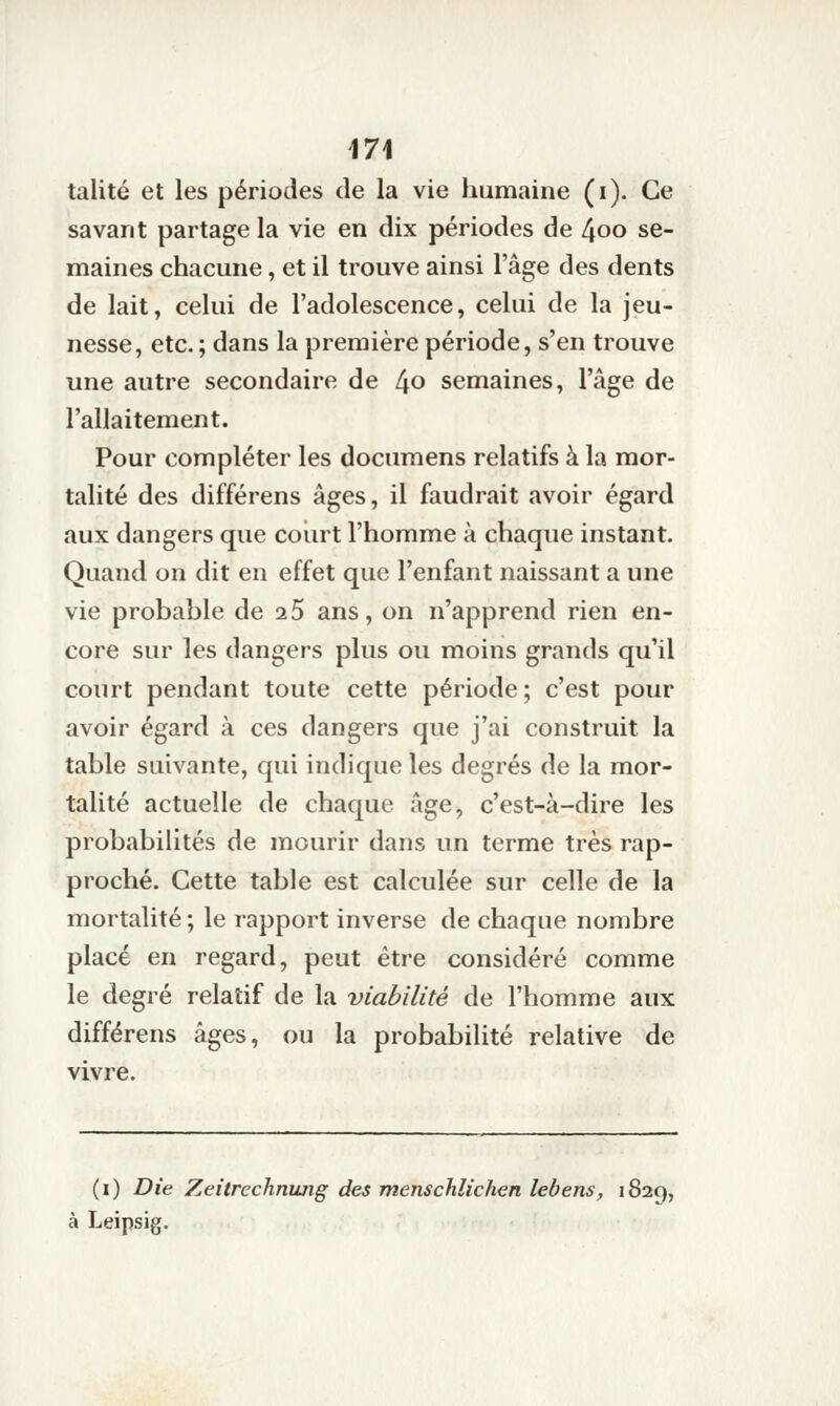 talité et les périodes de la vie humaine (i). Ce savant partage la vie en dix périodes de 4oo se- maines chacune, et il trouve ainsi l'âge des dents de lait, celui de l'adolescence, celui de la jeu- nesse, etc. ; dans la première période, s'en trouve une autre secondaire de 4o semaines, l'âge de l'allaitement. Pour compléter les documens relatifs à la mor- talité des différens âges, il faudrait avoir égard aux dangers que court l'homme à chaque instant. Quand on dit en effet que l'enfant naissant a une vie probable de 25 ans, on n'apprend rien en- core sur les dangers plus ou moins grands qu'il court pendant toute cette période; c'est pour avoir égard à ces dangers que j'ai construit la table suivante, qui indique les degrés de la mor- talité actuelle de chaque âge, c'est-à-dire les probabilités de mourir dans un terme très rap- proché. Cette table est calculée sur celle de la mortalité ; le rapport inverse de chaque nombre placé en regard, peut être considéré comme le degré relatif de la viabilité de l'homme aux différens âges, ou la probabilité relative de vivre. (i) Die Zeitrechnung des menschlichen lebens, 1829, à Leipsig.