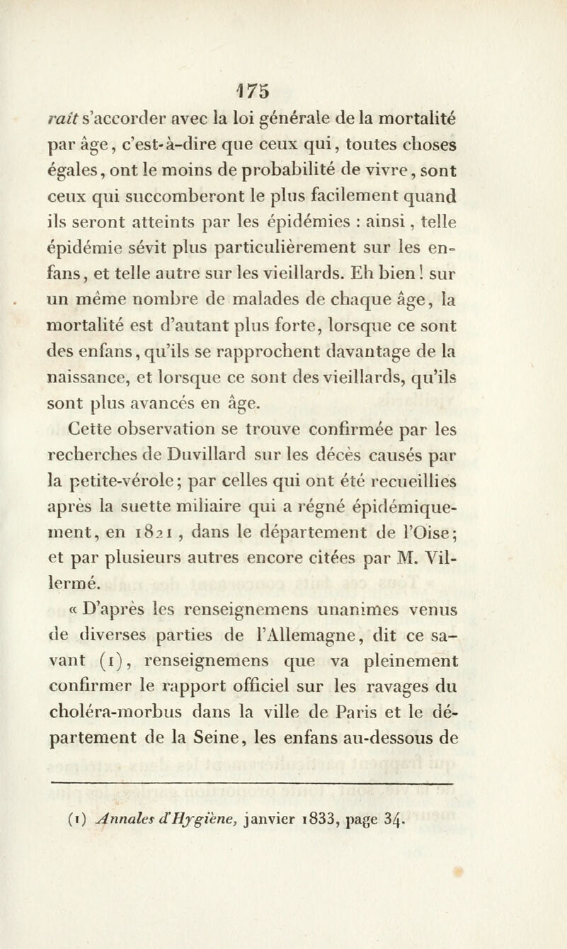 ratt s'accorder avec îa loi générale de la mortalité par âge, c'est-à-dire que ceux qui, toutes choses égales, ont le moins de probabilité de vivre, sont ceux qui succomberont le plus facilement quand ils seront atteints par les épidémies : ainsi, telle épidémie sévit plus particulièrement sur les en- fans, et telle autre sur les vieillards. Eh bien ! sur un même nombre de malades de chaque âge, la mortalité est d'autant plus forte, lorsque ce sont des enfans, qu'ils se rapprochent davantage de la naissance, et lorsque ce sont des vieillards, qu'ils sont plus avancés en âge. Cette observation se trouve confirmée par les recherches de Duvillard sur les décès causés par la petite-vérole; par celles qui ont été recueillies après la suette miiiaire qui a régné épidémique- ment, en 1821 , dans le département de l'Oise; et par plusieurs autres encore citées par M. Vil- lermé. « D'après les renseignemens unanimes venus de diverses parties de l'Allemagne, dit ce sa- vant (i), renseignemens que va pleinement confirmer le rapport officiel sur les ravages du choléra-morbus dans la ville de Paris et le dé- partement de la Seine, les enfans au-dessous de