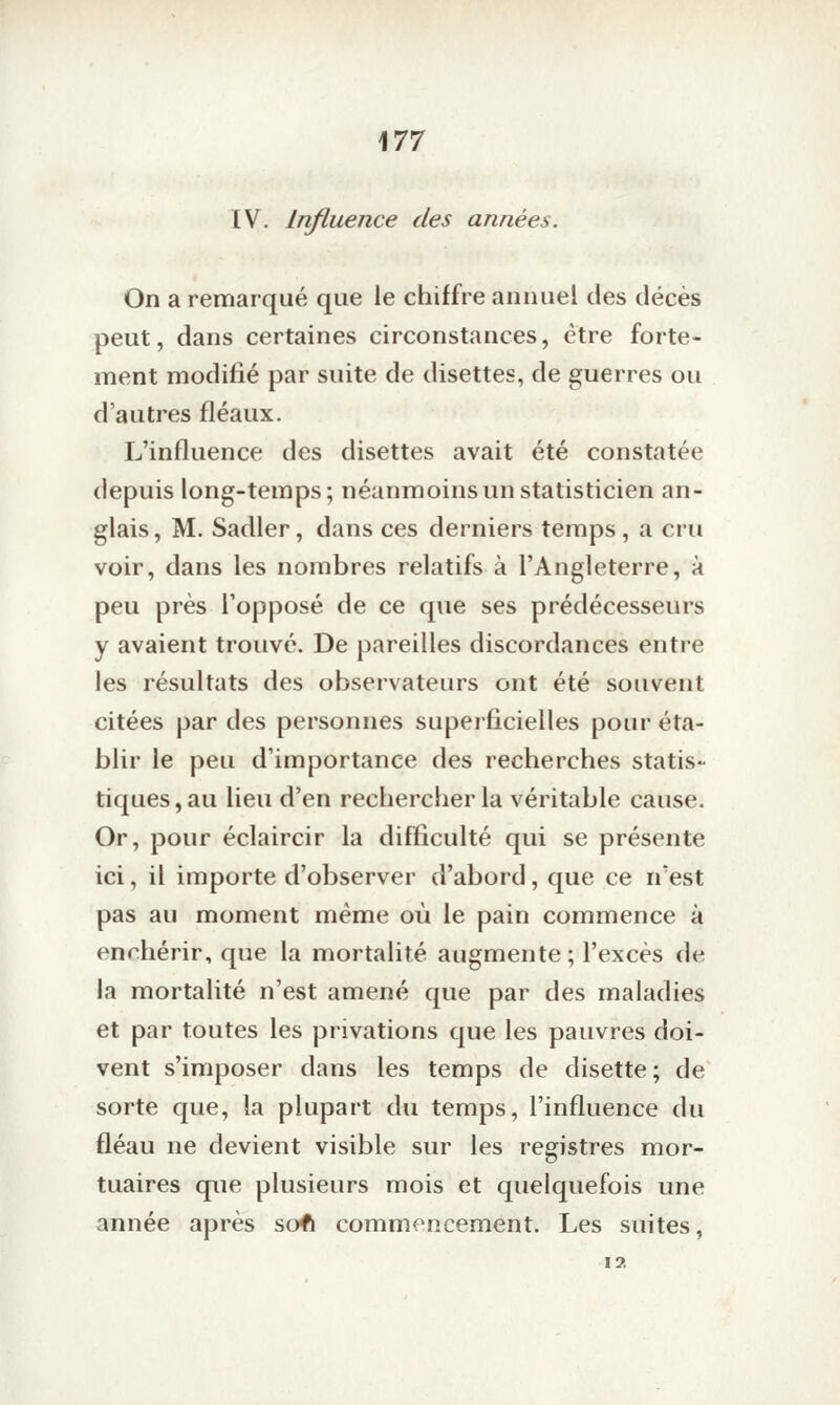 IV. Influence des années. On a remarqué que le chiffre annuel des décès peut, dans certaines circonstances, être forte- ment modifié par suite de disettes, de guerres ou d'autres fléaux. L'influence des disettes avait été constatée depuis long-temps; néanmoins un statisticien an- glais , M. Sadler, dans ces derniers temps , a cru voir, dans les nombres relatifs à l'Angleterre, à peu près l'opposé de ce que ses prédécesseurs y avaient trouvé. De pareilles discordances entre les résultats des observateurs ont été souvent citées par des personnes superficielles pour éta- blir le peu d'importance des recherches statis- tiques, au lieu d'en rechercher la véritable cause. Or, pour éclaircir la difficulté qui se présente ici, il importe d'observer d'abord, que ce n'est pas au moment même où le pain commence à enchérir, que la mortalité augmente; l'excès de la mortalité n'est amené que par des maladies et par toutes les privations que les pauvres doi- vent s'imposer dans les temps de disette; de sorte que, la plupart du temps, l'influence du fléau ne devient visible sur les registres mor- tuaires que plusieurs mois et quelquefois une année après sofï commencement. Les suites, I?.