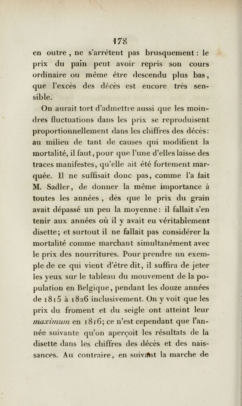 en outre , ne s'arrêtent pas brusquement : le prix du pain peut avoir repris son cours ordinaire ou même être descendu plus bas, que l'excès des décès est encore très sen- sible. On aurait tort d'admettie aussi que les moin- dres fluctuations dans les prix se reproduisent proportionnellement dans les chiffres des décès: au milieu de tant de causes qui modifient la mortalité, il faut, pour que l'une d'elles laisse des traces manifestes, qu'elle ait été fortement mar- quée. Il ne suffisait donc pas, comme l'a fait M. Sadler, de donner la même importance à toutes les années , dès que le prix du grain avait dépassé un peu la moyenne : il fallait s'en tenir aux années où il y avait eu véritablement disette; et surtout il ne fallait pas considérer la mortalité comme marchant simultanément avec le prix des nourritures. Pour prendre un exem- ple de ce qui vient d'être dit, il suffira de jeter les yeux sur le tableau du mouvement de la po- pulation en Belgique, pendant les douze années de i8i5 à 1826 inclusivement. On y voit que les prix du froment et du seigle ont atteint leur maximum en i8j6; ce n'est cependant que l'an- née suivante qu'on aperçoit les résultats de la disette dans les chiffres des décès et des nais- sances. Au contraire, en suivait la marche de