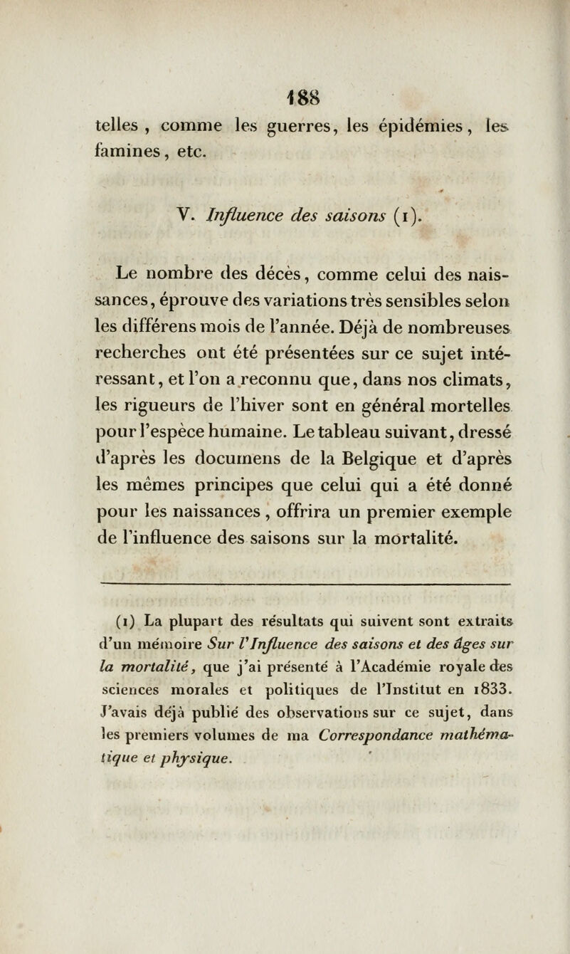 telles, comme les guerres, les épidémies, les famines, etc. V. Influence des saisons (i). Le nombre des décès, comme celui des nais- sances, éprouve des variations très sensibles selon les différens mois de l'année. Déjà de nombreuses recherches ont été présentées sur ce sujet inté- ressant, et l'on a reconnu que, dans nos climats, les rigueurs de l'hiver sont en général mortelles pour l'espèce humaine. Le tableau suivant, dressé il'après les documens de la Belgique et d'après les mêmes principes que celui qui a été donné pour les naissances, offrira un premier exemple de l'influence des saisons sur la mortalité. (i) La plupart des résultats qui suivent sont extraits d'un mémoire Sur VInfluence des saisons et des âges sur la mortalité, que j'ai présenté à l'Académie royale des sciences morales et politiques de l'Institut en i833. J'avais déjà publié des observations sur ce sujet, dans les premiers volumes de ma Correspondance mathéma- tique et physique.