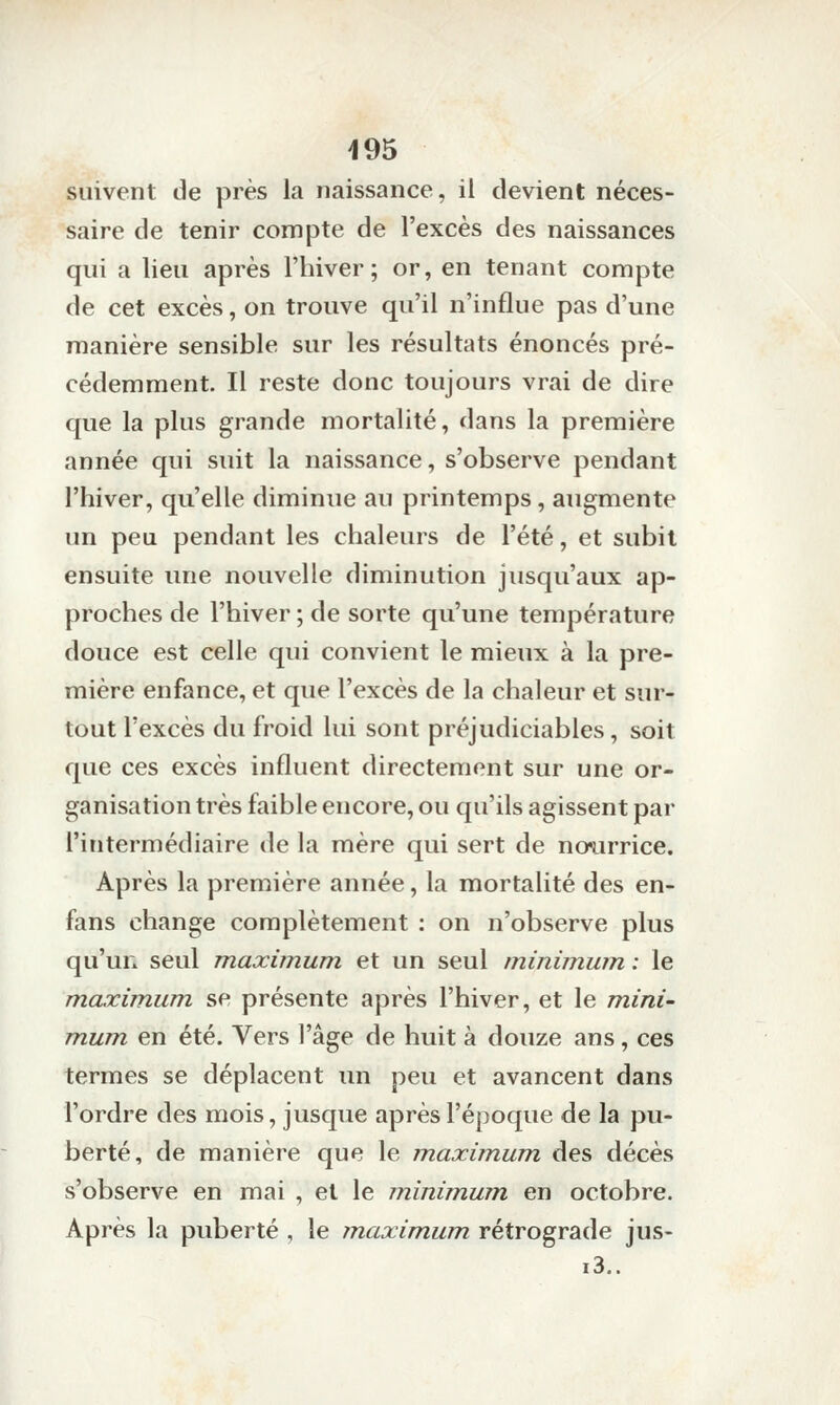 suivent de près la naissance, il devient néces- saire de tenir compte de l'excès des naissances qui a lieu après l'hiver; or, en tenant compte de cet excès, on trouve qu'il n'influe pas d'une manière sensible sur les résultats énoncés pré- cédemment. Il reste donc toujours vrai de dire que la plus grande mortalité, dans la première année qui suit la naissance, s'observe pendant l'hiver, qu'elle diminue au printemps, augmente un peu pendant les chaleurs de l'été, et subit ensuite une nouvelle diminution jusqu'aux ap- proches de l'hiver ; de sorte qu'une température douce est celle qui convient le mieux à la pre- mière enfance, et que l'excès de la chaleur et sur- tout l'excès du froid lui sont préjudiciables, soit que ces excès influent directement sur une or- ganisation très faible encore, ou qu'ils agissent par l'intermédiaire de la mère qui sert de no^irrice. Après la première année, la mortalité des en- fans change complètement : on n'observe plus qu'un seul maximum et un seul minimum, : le maximum, se présente après l'hiver, et le mini- mum en été. Vers l'âge de huit à douze ans, ces termes se déplacent un peu et avancent dans l'ordre des mois, jusque après l'époque de la pu- berté, de manière que le maximum des décès s'observe en mai , et le minimum en octobre. Après la puberté , le maximum rétrograde jus- i3,.