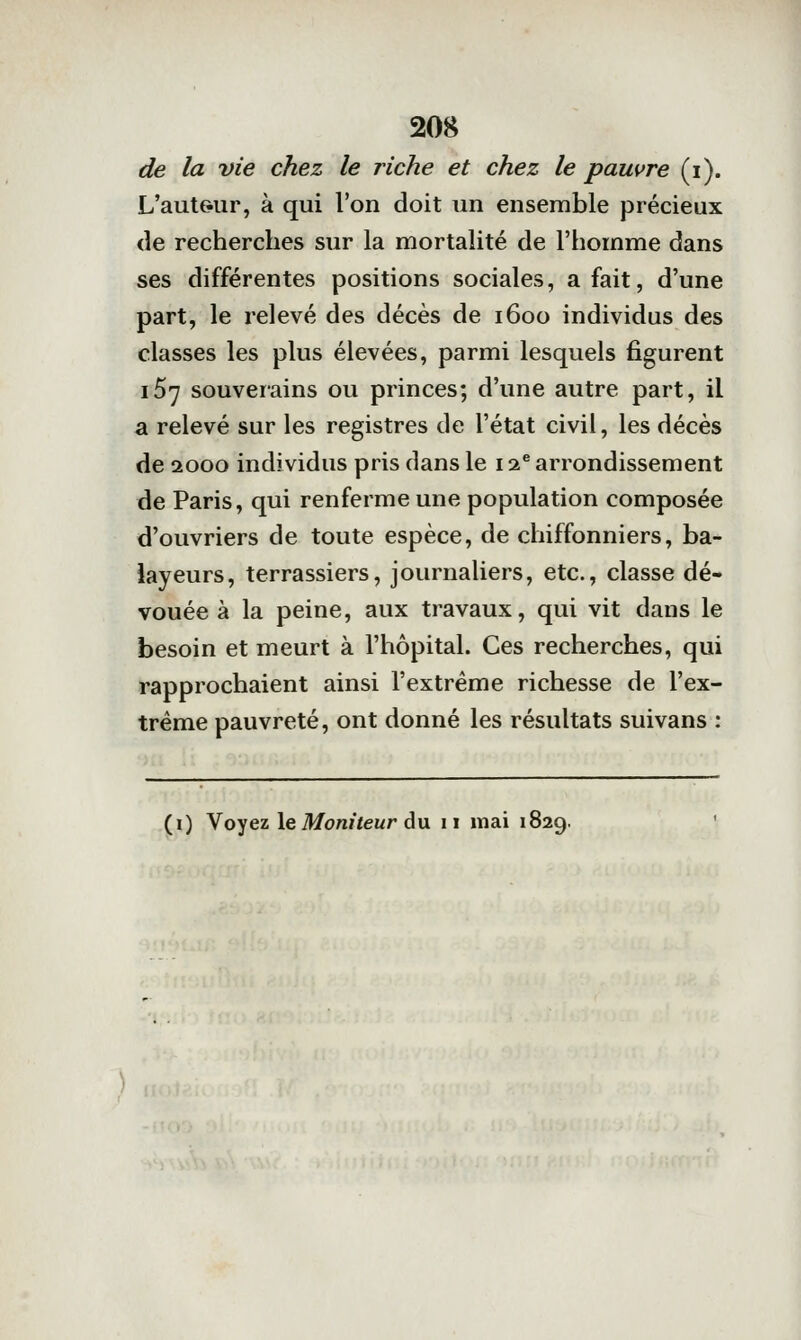 de la vie chez le riche et chez le pauvre (i). L'auteur, à qui l'on doit un ensemble précieux (le recherches sur la mortalité de l'homme dans ses différentes positions sociales, a fait, d'une part, le relevé des décès de 1600 individus des classes les plus élevées, parmi lesquels figurent 167 souverains ou princes; d'une autre part, il a relevé sur les registres de l'état civil, les décès de 2000 individus pris dans le 12® arrondissement de Paris, qui renferme une population composée d'ouvriers de toute espèce, de chiffonniers, ba- layeurs, terrassiers, journaliers, etc., classe dé- vouée à la peine, aux travaux, qui vit dans le besoin et meurt à l'hôpital. Ces recherches, qui rapprochaient ainsi l'extrême richesse de l'ex- trême pauvreté, ont donné les résultats suivans : (i) Voyez le Mon»feur du 11 mai 1829. '