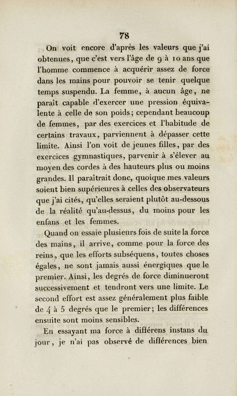 On voit encore d'après les valeurs que j'ai obtenues, que c'est vers l'âge de 9 à 10 ans que l'homme commence à acquérir assez de force dans les mains pour pouvoir se tenir quelque temps suspendu. La femme, à aucun âge, ne paraît capable d'exercer une pression équiva- lente à celle de son poids ; cependant beaucoup de femmes, par des exercices et l'habitude de certains travaux, parviennent à dépasser cette limite. Ainsi l'on voit de jeunes filles, par des exercices gymnastiques, parvenir à s'élever au moyen des cordes à des hauteurs plus ou moins grandes. Il paraîtrait donc, quoique mes valeurs soient bien supérieures à celles des observateurs que j'ai cités, qu'elles seraient plutôt au-dessous de la réalité qu'au-dessus, du moins pour les enfans et les femmes. Quand on essaie plusieurs fois de suite la force des mains, il arrive, comme pour la force des reins, que les efforts subséquens, toutes choses égales, ne sont jamais aussi énergiques que le premier. Ainsi, les degrés de force diminueront successivement et tendront vers une limite. Le second effort est assez généralement plus faible de 4 à 5 degrés que le premier ; les différences ensuite sont moins sensibles. En essayant ma force à différens instans du jour, je n'ai pas observé de différences bien