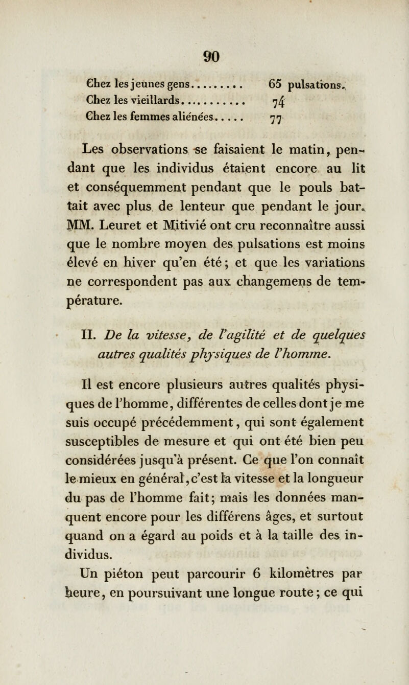 Chez les jeunes gens 65 pulsations,; Chez les vieillardis ^4 Chez les femmes aliénées 77 Les observations -se faisaient le matin, pen- dant que les individus étaient encore au lit et conséquemment pendant que le pouls bat- tait avec plus de lenteur que pendant le jour» MM. Leuret et Mitivié ont cru reconnaître aussi que le nombre moyen des pulsations est moins élevé en hiver qu'en été ; et que les variations ne correspondent pas aux changemens de tem» pérature. II. De la vitesse, de l'agilité et de quelques autres qualités physiques de l'homme. Il est encore plusieurs autres qualités physi- ques de l'homme, différentes de celles dont je me suis occupé précédemment, qui sont également susceptibles de mesure et qui ont été bien peu considérées jusqu'à présent. Ce que l'on connaît le mieux en général,c'est la vitesse et la longueur du pas de l'homme fait; mais les données man- quent encore pour les différens âges, et surtout quand on a égard au poids et à la taille des in- dividus. Un piéton peut parcourir 6 kilomètres par beure, en poursuivant une longue route ; ce qui