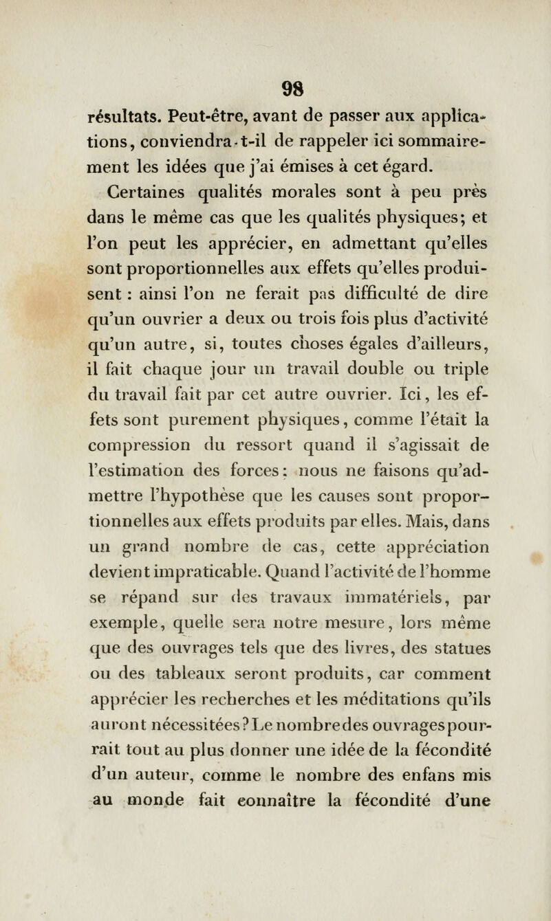 résultats. Peut-être, avant de passer aux applica- tions, conviendra-t-il de rappeler ici sonamaire- ment les idées que j'ai émises à cet égard- Certaines qualités morales sont à peu près dans le même cas que les qualités physiques; et l'on peut les apprécier, en admettant qu'elles sont proportionnelles aux effets qu'elles produi- sent : ainsi l'on ne ferait pas difficulté de dire qu'un ouvrier a deux ou trois fois plus d'activité qu'un autre, si, toutes choses égales d'ailleurs, il fait chaque jour un travail double ou triple du travail fait par cet autre ouvrier. Ici, les ef- fets sont purement physiques, comme l'était la compression du ressort quand il s'agissait de l'estimation des forces; nous ne faisons qu'ad- mettre l'hypothèse que les causes sont propor- tionnelles aux effets produits par elles. Mais, dans un grand nombre de cas, cette appréciation devient impraticable. Quand l'activité de l'homme se répand sur des travaux immatériels, par exemple, quelle sera notre mesure, lors même que des ouvrages tels que des livres, des statues ou des tableaux seront produits, car comment apprécier les recherches et les méditations qu'ils auront nécessitées?Lenombredes ouvragespour- rait tout au plus donner une idée de la fécondité d'un auteur, comme le nombre des enfans mis au monde fait connaître la fécondité d'une