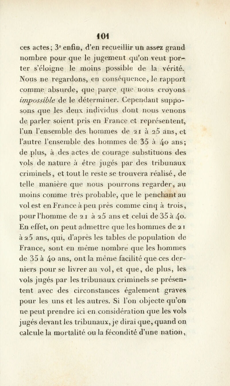 ces actes; 3 enfin, d'en recueillir un assez grand nombre pour que le jugement qu'on veut por- ter s'éloigne le moins possible de la vérité. Nous ne regardons, en conséquence, le rapport comme absurde, que parce que nous croyons impossible de le déterminer. Cependant suppo- sons que les deux individus dont nous venons de parler soient pris en France et représentent, l'un l'ensemble des hommes de 21 à 26 ans, et l'autre l'ensemble des hommes de 35 à [\o ans; de plus, à des actes de courage substituons des vols de nature à être jugés par des tribunaux criminels, et tout le reste se trouvera réalisé, de telle manière que nous pourrons regarder, au moins comme très probable, que le penchant au vol est en France à peu près comme cinq à trois, pour l'homme de 21 à 25 ans et celui de 35 à 40. En effet, on peut admettre que les hommes de 21 à 25 ans, qui, d'après les tables de population de France, sont en même nombre que les hommes de 35 à [\o ans, ont la même facilité que ces der- niers pour se livrer au vol, et que, de plus, les vols jugés par les tribunaux criminels se présen- tent avec des circonstances également graves pour les uns et les autres. Si l'on objecte qu'on ne peut prendre ici en considération que les vols jugés devant les tribunaux, je dirai que, quand on calcule la mortalité ou la fécondité d'une nation,