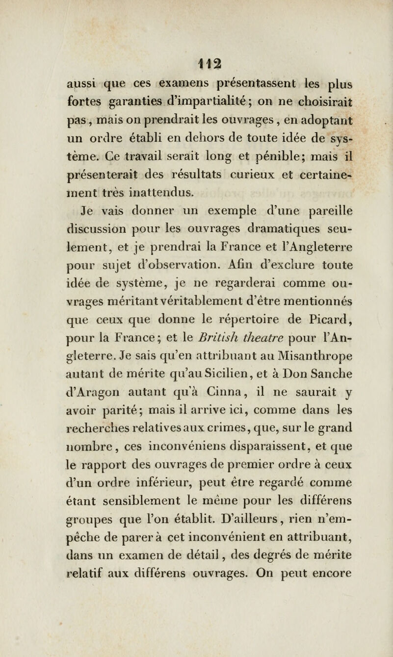 aussi que ces examens présentassent les plus fortes garanties d'impartialité; on ne choisirait pas, mais on prendrait les ouvrages, en adoptant un ordre établi en dehors de toute idée de sys- tème. Ce travail serait long et pénible; mais il présenterait des résultats curieux et certaine- ment très inattendus. Je vais donner un exemple d'une pareille discussion pour les ouvrages dramatiques seu- lement, et je prendrai la France et l'Angleterre pour sujet d'observation. Afin d'exclure toute idée de système, je ne regarderai comme ou- vrages méritant véritablement d'être mentionnés que ceux que donne le répertoire de Picard, pour la France; et le British théâtre pour l'An- gleterre. Je sais qu'en attribuant au Misanthrope autant de mérite qu'au Sicilien, et à Don Sanche d'Aragon autant qu'à Cinna, il ne saurait y avoir parité; mais il arrive ici, comme dans les recherches relatives aux crimes, que, sur le grand nombre, ces inconvéniens disparaissent, et que le rapport des ouvrages de premier ordre à ceux d'un ordre inférieur, peut être regardé comme étant sensiblement le même pour les différens groupes que l'on établit. D'ailleurs, rien n'em- pêche de parera cet inconvénient en attribuant, dans un examen de détail, des degrés de mérite relatif aux différens ouvrages. On peut encore