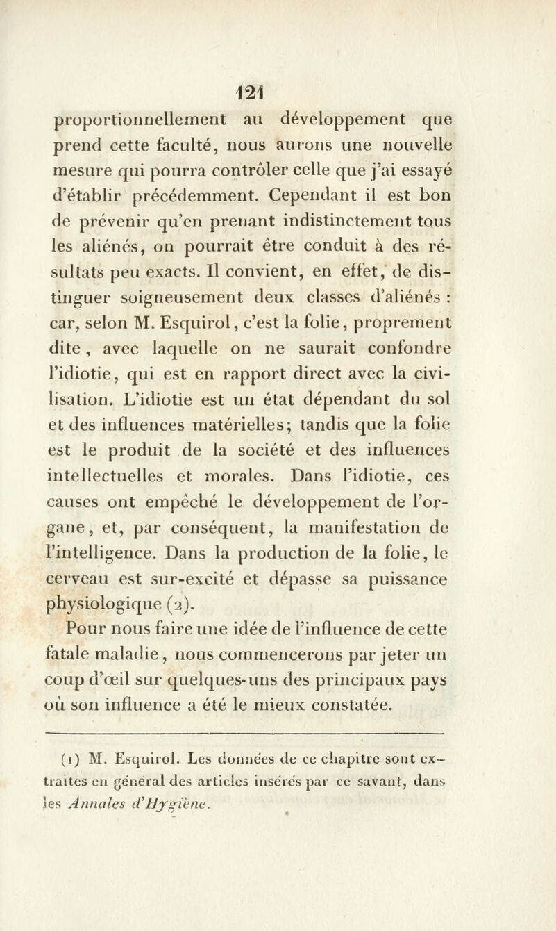 proportionnellement au développement que prend eette faculté, nous aurons une nouvelle mesure qui pourra contrôler celle que j'ai essayé d'établir précédemment. Cependant il est bon de prévenir qu'en prenant indistinctement tous les aliénés, on pourrait être conduit à des ré- sultats peu exacts. Il convient, en effet,' de dis- tinguer soigneusement deux classes d'aliénés : car, selon M. Esquirol, c'est la folie, proprement dite, avec laquelle on ne saurait confondre l'idiotie, qui est en rapport direct avec la civi- lisation. L'idiotie est un état dépendant du sol et des influences matérielles; tandis que la folie est le produit de la société et des influences intellectuelles et morales. Dans l'idiotie, ces causes ont empêché le développement de l'or- gane, et, par conséquent, la manifestation de l'intelligence. Dans la production de la folie, le cerveau est sur-excité et dépasse sa puissance physiologique (2). Pour nous faire une idée de l'influence de cette fatale maladie, nous commencerons par jeter un coup d'œil sur quelques-uns des principaux pays où son influence a été le mieux constatée. (i) M. Esquirol. Les données de ce chapitre sont ex- traites en général des articles insérés par ce savant, dans les Annales d'Hygiène.