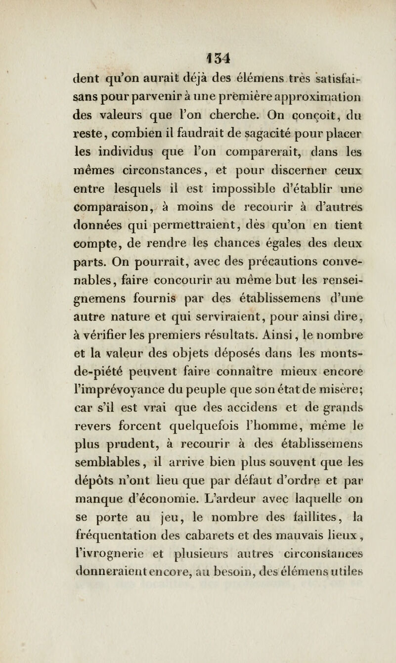 dent qu'on aurait déjà des élémens très satisfai- sans pour parvenir à une première approximation des valeurs que l'on cherche. On conçoit, du reste, combien il faudrait de sagacité pour placer les individus que l'on comparerait, dans les mêmes circonstances, et pour discerner ceux entre lesquels il est impossible d'établir une comparaison, à moins de recourir à d'autres données qui permettraient, dès qu'on en tient compte, de rendre les chances égales des deux parts. On pourrait, avec des précautions conve- nables, faire concourir au même but les rensei- gnemens fournis par des établissemens d'une autre nature et qui serviraient, pour ainsi dire, à vérifier les premiers résultats. Ainsi, le nombre et la valeur des objets déposés dans les monts- de-piété peuvent faire connaître mieux encore l'imprévoyance du peuple que son état de misère; car s'il est vrai que des accidens et de grands revers forcent quelquefois l'homme, même le plus prudent, à recourir à des établissemens semblables, il arrive bien plus souvent que les dépôts n'ont lieu que par défaut d'ordre et par manque d'économie. L'ardeur avec laquelle on se porte au jeu, le nombre des faillites, la fréquentation des cabarets et des mauvais lieux, l'ivrognerie et plusieurs autres circonstances donneraient encore, au besoin, des élémens utilet»