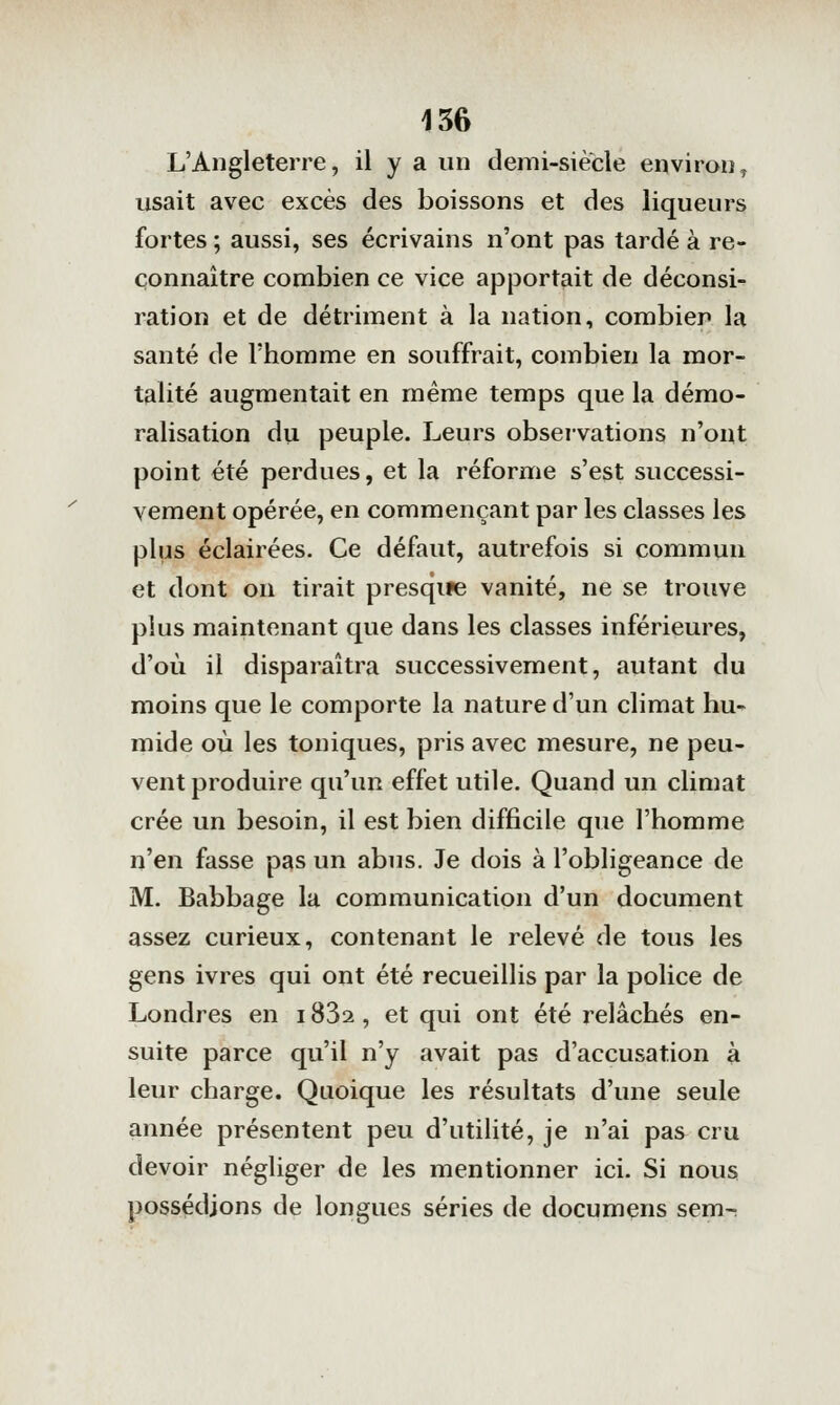 L'Angleterre, il y a un demi-siecle environ^ usait avec excès des boissons et des liqueurs fortes ; aussi, ses écrivains n'ont pas tardé à re- connaître combien ce vice apjDortait de déconsi- ration et de détriment à la nation, combien la santé de l'homme en souffrait, combien la mor- talité augmentait en même temps que la démo- ralisation du peuple. Leurs observations n'ont point été perdues, et la réforme s'est successi- vement opérée, en commençant par les classes les plus éclairées. Ce défaut, autrefois si commun et dont on tirait presque vanité, ne se trouve plus maintenant que dans les classes inférieures, d'où il disparaîtra successivement, autant du moins que le comporte la nature d'un climat hu- mide où les toniques, pris avec mesure, ne peu- vent produire qu'un effet utile. Quand un climat crée un besoin, il est bien difficile que l'homme n'en fasse pas un abus. Je dois à l'obligeance de M. Babbage la communication d'un document assez curieux, contenant le relevé de tous les gens ivres qui ont été recueillis par la police de Londres en 1832, et qui ont été relâchés en- suite parce qu'il n'y avait pas d'accusation à leur charge. Quoique les résultats d'une seule année présentent peu d'utilité, je n'ai pas cru devoir négliger de les mentionner ici. Si nous possédions de longues séries de documens sem-: