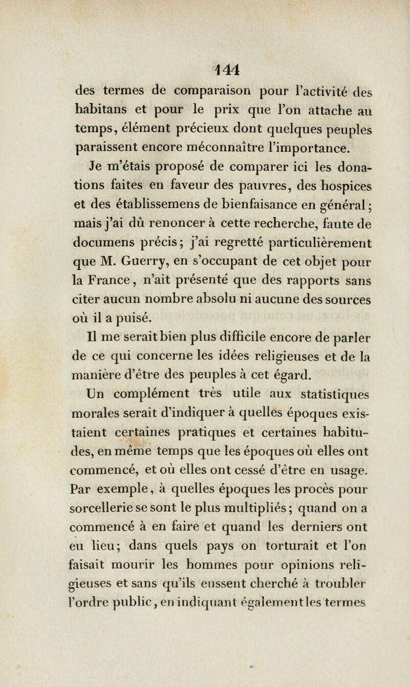 des termes de comparaison pour l'activité des habitans et pour le prix que l'on attache au temps, élément précieux dont quelques peuples paraissent encore méconnaître l'importance. Je m'étais proposé de comparer ici les dona- tions faites en faveur des pauvres, des hospices et des établissemens de bienfaisance en général ; mais j'ai dû renoncer à cette recherche, faute de documens précis; j'ai regretté particulièrement que M. Guerry, en s'occupant de cet objet pour la France, n'ait présenté que des rapports sans citer aucun nombre absolu ni aucune des sources où il a puisé. Il me serait bien plus difficile encore de parler de ce qui concerne les idées religieuses et de la manière d'être des peuples à cet égard. Un complément très utile aux statistiques morales serait d'indiquer à quelles époques exis- taient certaines pratiques et certaines habitu- des, en même temps que les époques où elles ont commencé, et où elles ont cessé d'être en usage. Par exemple, à quelles époques les procès pour sorcellerie se sont le plus multipliés; quand on a commencé à en faire et quand les derniers ont eu lieu; dans quels pays on torturait et l'on faisait mourir les hommes pour opinions reli- gieuses et sans qu'ils eussent cherché à troubler l'ordre public, en indiquant également les termes