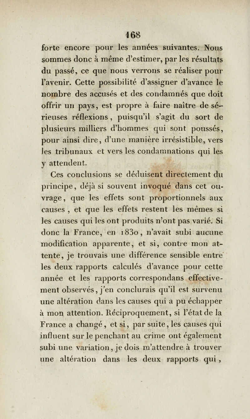 forte encore pour les années suivantes. Nous sommes donc à même d'estimer, par les résulta,ts du passé, ce que nous verrons se réaliser pour l'avenir. Cette possibilité d'assigner d'avance le nombre des accusés et des condamnés que doit offrir un pays, est propre à faire naître de sé- rieuses réflexions, puisqu'il s'agit du sort de plusieurs milliers d'hommes qui sont poussés, pour ainsi dire, d'une manière irrésistible, vers les tribunaux et vers les condamnations qui les y attendent. Ces conclusions se déduisent directement du principe, déjà si souvent invoqué dans cet ou- vrage, que les effets sont proportionnels aux causes , et que les effets restent les mêmes si les causes qui les ont produits n'ont pas varié. Si donc la France, en i83o, n'avait subi aucune modification apparente, et si, contre mon at- tente, je trouvais une différence sensible entre les deux rapports calculés d'avance pour cette année et les rapports correspondans effective- ment observés, j'en conclurais qu'il est survenu une altération dans les causes qui a pu échapper à mon attention. Réciproquement, si l'état de la France a changé , et si, par suite, les causes qui influent sur le penchant au crime ont également subi une variation, je dois ra'attendre à trouver une altération dans les deux rapports qui ,