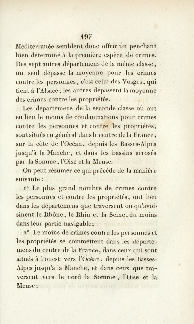 Méditerranée semblent donc offrir un penchant bien déterminé à la première espèce de crimes. Des sept autres départemens de la même classe , un seul dépasse la moyenne pour les crimes contre les personnes, c'est celui des Vosges, qui tient à l'Alsace ; les autres dépassent la moyenne des crimes contre les propriétés. Les départemens de la seconde classe où ont eu lieu le moins de condamnations pour crimes contre les personnes et contre les propriétés, sont situés en général dans le centre delà France, sur la cote de l'Océan, depuis les Basses-Alpes jusqu'à la Manche, et dans les bassins arrosés par la Somme, l'Oise et la Meuse. On peut résumer ce qui précède de la manière suivante : i Le plus grand nombre de crimes contre les personnes et contre les propriétés, ont lieu dans les départemens que traversent ou qu'avoi- sinent le Rhône, le Rhin et la Seine,du moins dans leur partie navigable; 1° Le moins de crimes contre les personnes et les propriétés se commettent dans les départe- mens du centre de la France, dans ceux qui sont situés à l'ouest vers l'Océan, depuis les Basses- Alpes jusqu'à la Manche, et dans ceux que tra- versent vers le nord la Somme , l'Oise et la Meuse ;