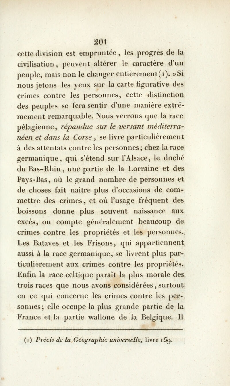 cette division est empruntée, les progrès de la civilisation, peuvent altérer le caractère d'un peuple, mais non le changer entièrement (i). »Si nous jetons les yeux sur la carte figurative des crimes contre les personnes, cette distinction des peuples se fera sentir d'une manière extrê- mement remarquable. Nous verrons que la race pélagienne, répandue sur le versant méditerra- néen et dans la Corse, se livre particulièrement à des attentats contre les personnes; chez la race germanique, qui s'étend sur l'Alsace, le duché du Bas-Rhin, une partie de la Lorraine et des Pays-Bas, où le grand nombre de personnes et de choses fait naître plus d'occasions de com- mettre des crimes, et où l'usage fréquent des boissons donne plus souvent naissance aux excès, on compte généralement beaucoup de crimes contre les propriétés et les personnes.. Les Bataves et les Frisons, qui appartiennent aussi à la race germanique, se livrent plus par- ticulièrement aux crimes contre les propriétés. Enfin la race celtique paraît la plus morale des trois races que nous avons considérées, surtout en ce qui concerne les crimes contre les per- sonnes; elle occupe la plus grande partie de la France et la partie wallone de la Belgique. Il (i) Précis de la Géographie universelle, livre i5q.