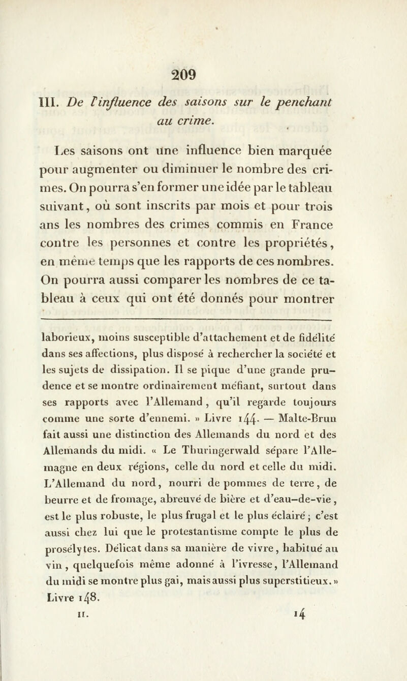 111. De linfluence des saisons sur le penchant au crime. Les saisons ont ilne influence bien marquée pour augmenter ou diminuer le nombre des cri- mes. On pourra s'en former une idée par le tableau suivant, où sont inscrits par mois et pour trois ans les nombres des crimes commis en France contre les personnes et contre les propriétés, en même temps que les rapports de ces nombres. On pourra aussi comparer les nombres de ce ta- bleau à ceux qui ont été donnés pour montrer laborieux, moins susceptible d'attachement et de fidélité' dans ses affections, plus disposé à rechercher la société et les sujets de dissipation. Il se pique d'une grande pru- dence et se montre ordinairement méfiant, surtout dans ses rapports avec l'Allemand , qu'il regarde toujours comme une sorte d'ennemi. » Livre i44- — Malte-Brun fait aussi une distinction des Allemands du nord et des Allemands du midi. « Le Thuringerwald sépare l'Alle- magne en deux régions, celle du nord et celle du midi. L'Allemand du nord, nourri de pommes de terre, de beurre et de fromage, abreuvé de bière et d'eau-de-vie , est le plus robuste, le plus frugal et le plus éclairé ; c'est aussi chez lui que le protestantisme compte le plus de prosélytes. Délicat dans sa manière de vivre, habitué au vin, quelquefois même adonné à l'ivresse, l'Allemand du midi se montre plus gai, maisaussi plus superstitieux. »> Livre 148. II. 14