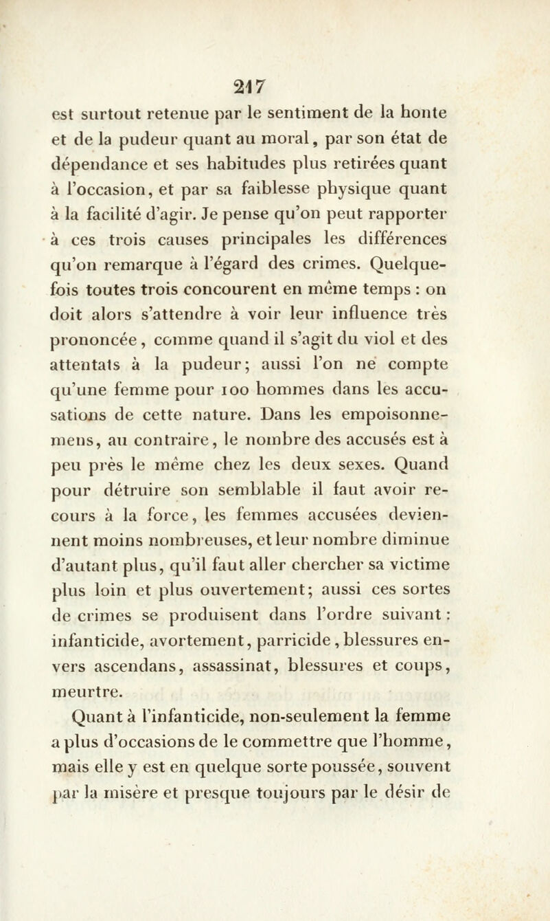 est surtout retenue par le sentiment de la honte et de la pudeur quant au moral, par son état de dépendance et ses habitudes plus retirées quant à l'occasion, et par sa faiblesse physique quant à la facilité d'agir. Je pense qu'on peut rapporter à ces trois causes principales les différences qu'on remarque à l'égard des crimes. Quelque- fois toutes trois concourent en même temps : on doit alors s'attendre à voir leur influence très prononcée , comme quand il s'agit du viol et des attentats à la pudeur; aussi l'on né compte qu'une femme pour loo hommes dans les accu- sations de cette nature. Dans les empoisonne- mens, au contraire, le nombre des accusés est à peu près le même chez les deux sexes. Quand pour détruire son semblable il faut avoir re- cours à la force, les femmes accusées devien- nent moins nombreuses, et leur nombre diminue d'autant plus, qu'il faut aller chercher sa victime plus loin et plus ouvertement; aussi ces sortes de crimes se produisent dans l'ordre suivant : infanticide, avortement, parricide, blessures en- vers ascendans, assassinat, blessures et coups, meurtre. Quant à l'infanticide, non-seulement la femme a plus d'occasions de le commettre que l'homme, mais elle y est en quelque sorte poussée, souvent par la misère et presque toujours par le désir de