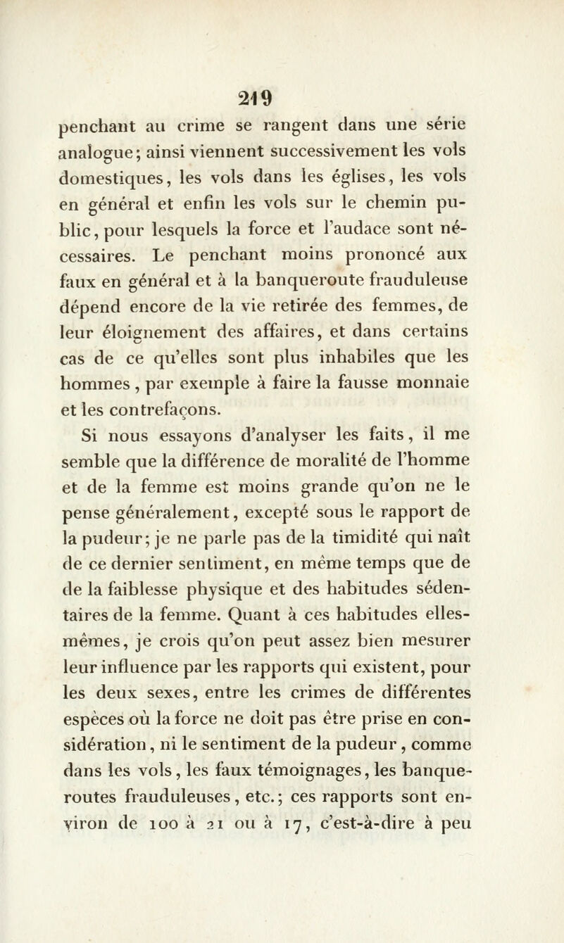 penchant au crime se rangent dans une série analogue; ainsi viennent successivement les vols domestiques, les vols dans les églises, les vols en général et enfin les vols sur le chemin pu- blic , pour lesquels la force et Taudace sont né- cessaires. Le penchant moins prononcé aux faux en général et à la banqueroute frauduleuse dépend encore de la vie retirée des femmes, de leur éloignement des affaires, et dans certains cas de ce qu'elles sont plus inhabiles que les hommes , par exemple à faire la fausse monnaie et les contrefaçons. Si nous essayons d'analyser les faits, il me semble que la différence de moralité de l'homme et de la femme est moins grande qu'on ne le pense généralement, excepté sous le rapport de la pudeur; je ne parle pas de la timidité qui naît de ce dernier sentiment, en même temps que de de la faiblesse physique et des habitudes séden- taires de la femme. Quant à ces habitudes elles- mêmes, je crois qu'on peut assez bien mesurer leur influence par les rapports qui existent, pour les deux sexes, entre les crimes de différentes espèces où la force ne doit pas être prise en con- sidération , ni le sentiment de la pudeur, comme dans les vols, les faux témoignages, les banque- routes frauduleuses, etc.; ces rapports sont en- viron de loo à 2 1 ou à 17, c'est-à-dire à peu