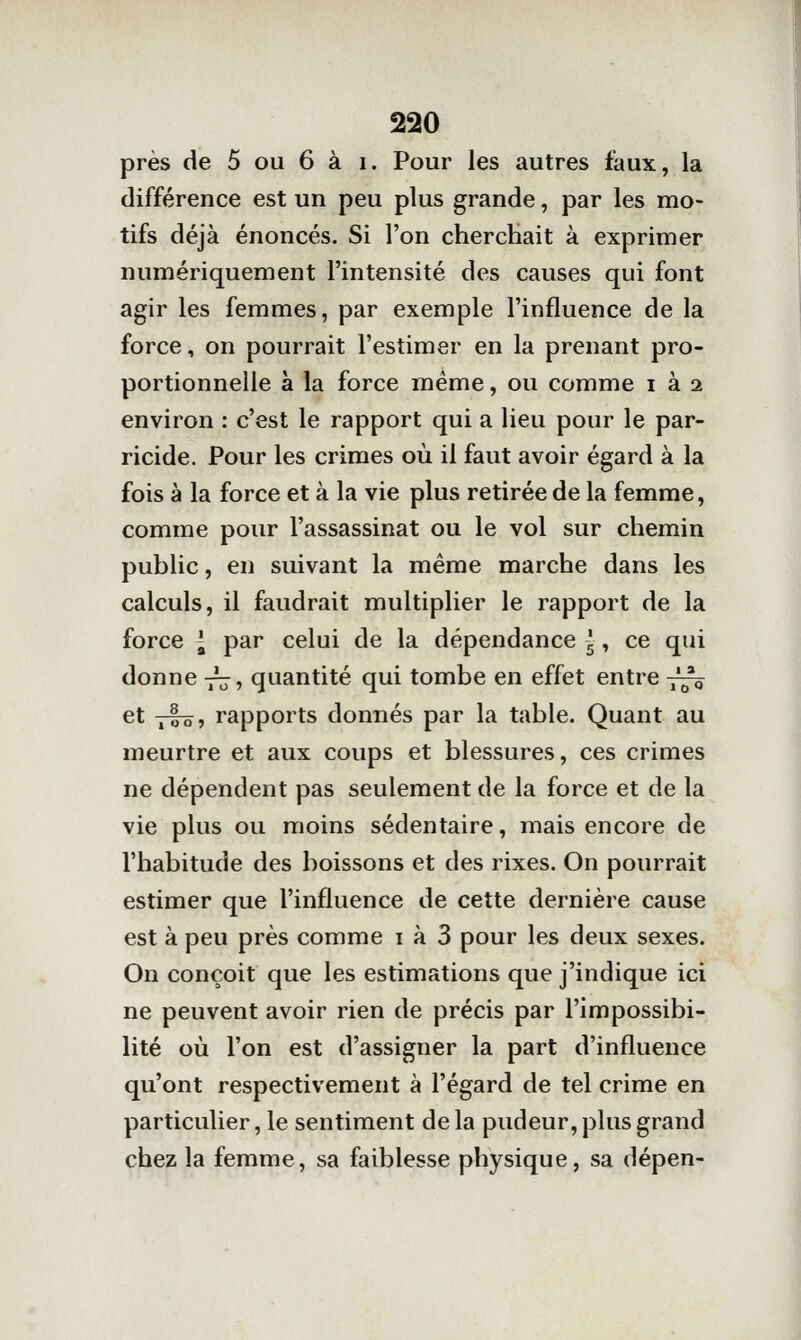 près de 5 ou 6 à i. Pour les autres faux, la différence est un peu plus grande, par les mo- tifs déjà énoncés. Si l'on cherchait à exprimer numériquement l'intensité des causes qui font agir les femmes, par exemple l'influence de la force, on pourrait l'estimer en la prenant pro- portionnelle à la force même, ou comme i à 2 environ : c'est le rapport qui a lieu pour le par- ricide. Pour les crimes où il faut avoir égard à la fois à la force et à la vie plus retirée de la femme, comme pour l'assassinat ou le vol sur chemin public, en suivant la même marche dans les calculs, il faudrait multiplier le rapport de la force l par celui de la dépendance 5, ce qui donne -j^, quantité qui tombe en effet entre -^ et tI-sî rapports donnés par la table. Quant au meurtre et aux coups et blessures, ces crimes ne dépendent pas seulement de la force et de la vie plus ou moins sédentaire, mais encore de l'habitude des boissons et des rixes. On pourrait estimer que l'influence de cette dernière cause est à peu près comme i à 3 pour les deux sexes. On conçoit que les estimations que j'indique ici ne peuvent avoir rien de précis par l'impossibi- lité où l'on est d'assigner la part d'influence qu'ont respectivement à l'égard de tel crime en particulier, le sentiment de la pudeur, plus grand chez la femme, sa faiblesse physique, sa dépen-