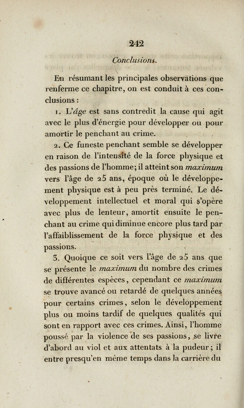 Conclusions. Em résumant les principales observations que renferme ce chapitre, on est conduit à ces con- clusions : 1. JJdge est sans contredit la cause qui agit avec le plus d'énergie pour développer ou pour amortir le penchant au crime. 2. Ce funeste penchant semble se développer en raison de l'intensité de la force physique et des passions de l'homme; il atteint son maximum vers l'âge de 25 ans, époque où le développe- ment physique est à peu près terminé. Le dé- veloppement intellectuel et moral qui s'opère avec plus de lenteur, amortit ensuite le pen- chant au crime qui diminue encore plus tard par l'affaiblissement de la force physique et des passions. 3. Quoique ce soit vers l'âge de 2 5 ans que se présente le maximum du nombre des crimes de différentes espèces, cependant ce maximum se trouve avancé ou retardé de quelques années pour certains crimes, selon le développement plus ou moins tardif de quelques qualités qui sont en rapport avec ces crimes. Ainsi, l'homme poussé par la violence de ses passions, se livre d'abord au viol et aux attentats à la pudeur ; il entre presqu'en même temps dans la carrière du