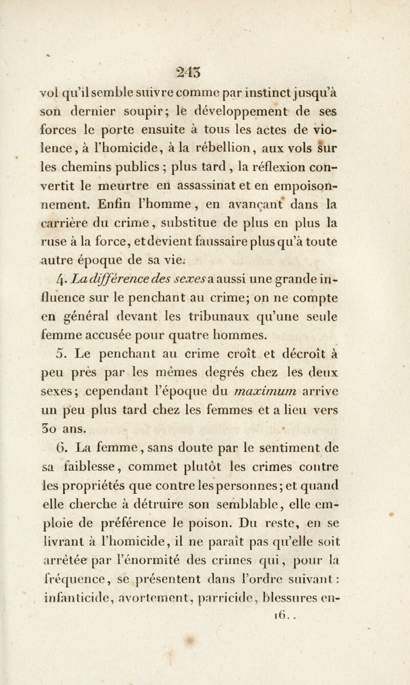 245 vol qu'il semble suivre comme par instinct jusqu'à son dernier soupir; le développement de ses forces le porte ensuite à tous les actes de vio- lence, à l'homicide, à la rébellion, aux vols sur les chemins publics ; plus tard , la réflexion con- vertit le meurtre en assassinat et en empoison- nement. Enfin l'homme, en avançant dans la carrière du crime, substitue de plus en plus la ruse à la force, et devient faussaire plus qu'à toute autre époque de sa vie. 4- La différence des ^ejce^a aussi une grande in- fluence sur le penchant au crime; on ne compte en général devant les tribunaux qu'une seule femme accusée pour quatre hommes. 5. Le penchant au crime croît et décroît à peu près par les mêmes degrés chez les deux sexes; cependant l'époque du maximum arrive un peu plus tard chez les femmes et a lieu vers 5o ans. 6. La femme, sans doute par le sentiment de sa faiblesse, commet plutôt les crimes contre les propriétés que contre les personnes; et quand elle cherche à détruire son semblable, elle em- ploie de préférence le poison. Du reste, en se livrant à l'homicide, il ne paraît pas qu'elle soit arrêtée par l'énormité des crimes qui, pour la fréquence, se présentent dans l'ordre suivant: infanticide, avortement, parricide, blessures en- i6..