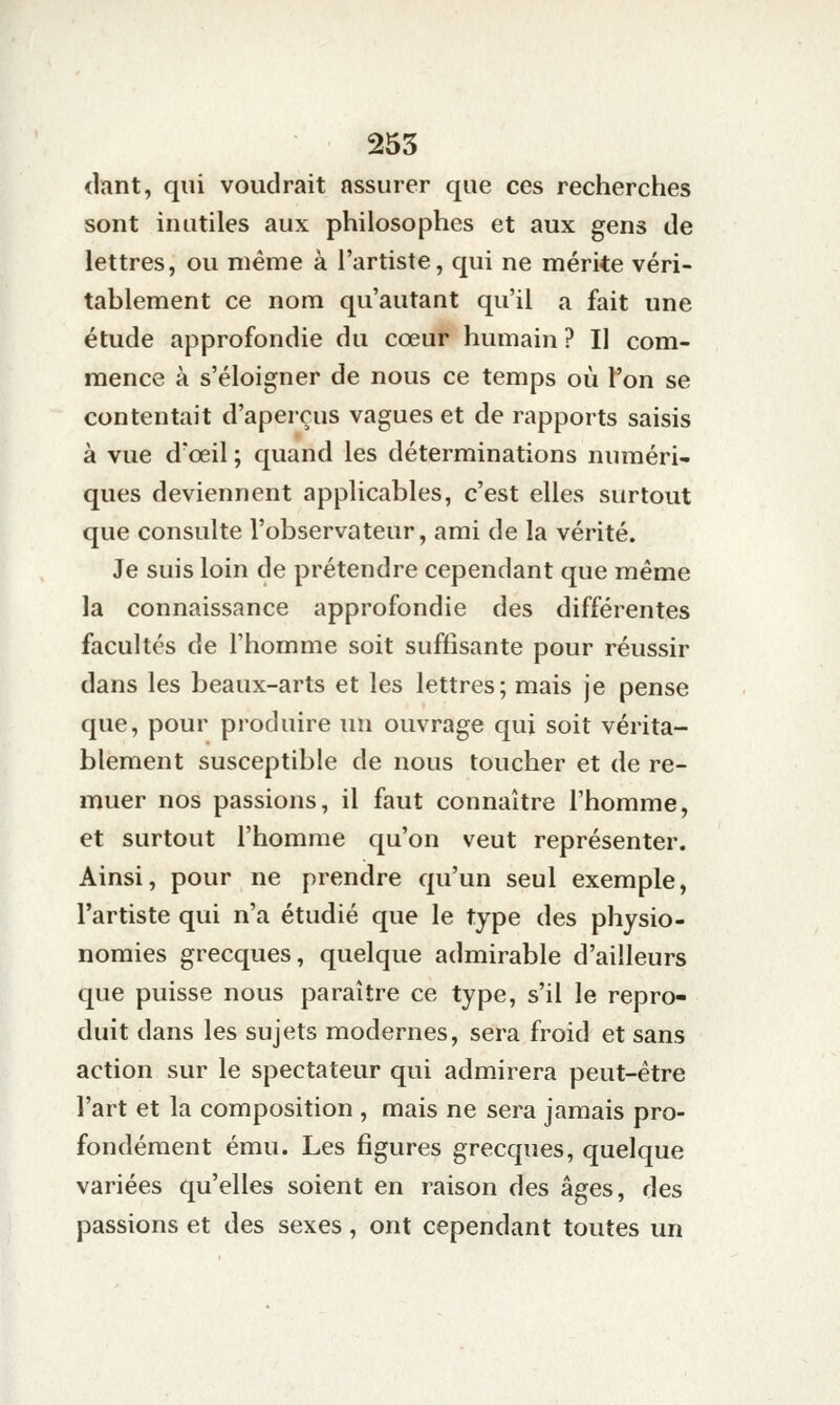 dant, qui voudrait assurer que ces recherches sont inutiles aux philosophes et aux gens de lettres, ou même à l'artiste, qui ne mérite véri- tablement ce nom qu'autant qu'il a fait une étude approfondie du cœur humain ? Il com- mence à s'éloigner de nous ce temps où l'on se contentait d'aperçus vagues et de rapports saisis à vue d'œil ; quand les déterminations numéri- ques deviennent applicables, c'est elles surtout que consulte l'observateur, ami de la vérité. Je suis loin de prétendre cependant que même la connaissance approfondie des différentes facultés de l'homme soit suffisante pour réussir dans les beaux-arts et les lettres; mais je pense que, pour produire un ouvrage qui soit vérita- blement susceptible de nous toucher et de re- muer nos passions, il faut connaître l'homme, et surtout l'homme qu'on veut représenter. Ainsi, pour ne prendre qu'un seul exemple, l'artiste qui n'a étudié que le type des physio- nomies grecques, quelque admirable d'ailleurs que puisse nous paraître ce type, s'il le repro- duit dans les sujets modernes, sera froid et sans action sur le spectateur qui admirera peut-être l'art et la composition , mais ne sera jamais pro- fondément ému. Les figures grecques, quelque variées qu'elles soient en raison des âges, des passions et des sexes, ont cependant toutes un