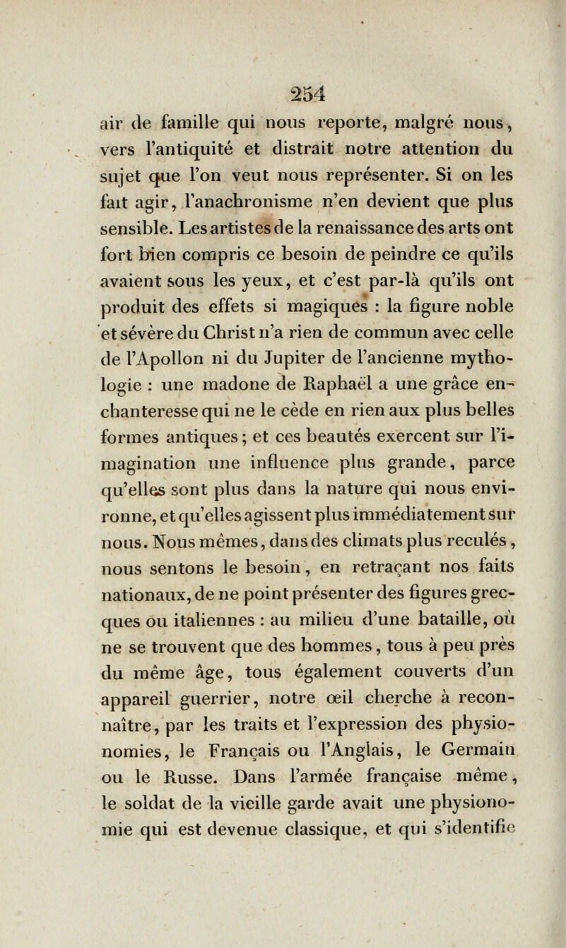 air de famille qui nous reporte, malgré nous, vers l'antiquité et distrait notre attention du sujet que l'on veut nous représenter. Si on les fait agir, l'anachronisme n'en devient que plus sensible. Les artistes de la renaissance des arts ont fort bien compris ce besoin de peindre ce qu'ils avaient sous les yeux, et c'est par-là qu'ils ont produit des effets si magiques : la figure noble et sévère du Christ n'a rien de commun avec celle de l'Apollon ni du Jupiter de l'ancienne mytho- logie : une madone de Raphaël a une grâce en- chanteresse qui ne le cède en rien aux plus belles formes antiques ; et ces beautés exercent sur l'i- magination une influence plus grande, parce qu'elles sont plus dans la nature qui nous envi- ronne, et qu'elles agissent plus immédiatement sur nous. Nous mêmes, dans des climats plus reculés, nous sentons le besoin, en retraçant nos faits nationaux, de ne point présenter des figures grec- ques ou italiennes : au milieu d'une bataille, où ne se trouvent que des hommes, tous à peu près du même âge, tous également couverts d'un appareil guerrier, notre œil cherche à recon- naître, par les traits et l'expression des physio- nomies, le Français ou l'Anglais, le Germain ou le Russe. Dans l'armée française même, le soldat de la vieille garde avait une physiono- mie qui est devenue classique, et qui s'identifie