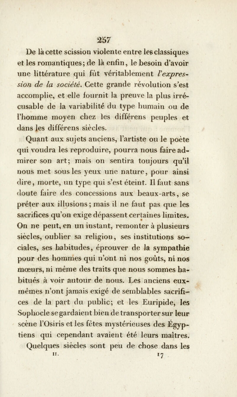 De là cette scission violente entre les classiques et les romantiques ; de là enfin, le besoin d'avoir une littérature qui fut véritablement l'expres- sion de la société. Cette grande révolution s'est accomplie, et elle fournit la preuve la plus irré- cusable de la variabilité du type humain ou de l'homme moyen chez les différens peuples et dans les différens siècles. Quant aux sujets anciens, l'artiste ou le poète qui voudra les reproduire, pourra nous faire ad- mirer son art; mais on sentira toujours qu'il nous met sous les yeux une nature, pour ainsi dire, morte, un type qui s'est éteint. Il faut sans doute faire des concessions aux beaux-arts, se prêter aux illusions ; mais il ne faut pas que les sacrifices qu'on exige dépassent certaines limites. On ne peut, en un instant, remonter à plusieurs siècles, oublier sa religion, ses institutions so- ciales, ses habitudes, éprouver de la sympathie pour des hommes qui n'ont ni nos goûts, ni nos mœurs, ni même des traits que nous sommes ha- bitués à voir autour de nous. Les anciens eux- mêmes n'ont jamais exigé de semblables sacrifi- ces de la part du public; et les Euripide, les Sophocle se gardaient bien de transporter sur leur scène l'Osiris et les fêtes mystérieuses des Égyp- tiens qui cependant avaient été leurs maîtres. Quelques siècles sont peu de chose dans les H. irj