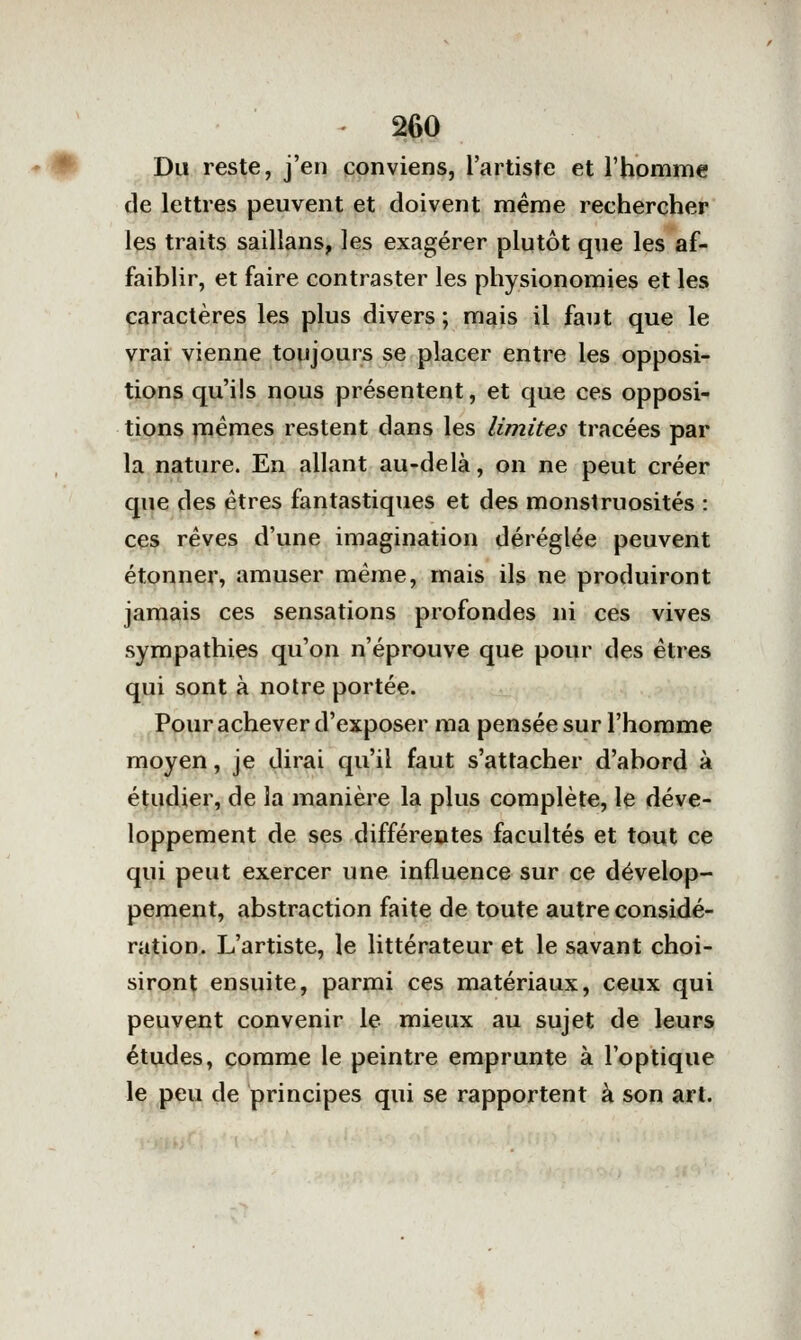 Du reste, j'en conviens, l'artiste et l'homme de lettres peuvent et doivent même rechercher les traits saillans, les exagérer plutôt que les af- faiblir, et faire contraster les physionomies et les caractères les plus divers ; mais il faut que le vrai vienne toujours se placer entre les opposi- tions qu'ils nous présentent, et que ces opposi- tions mêmes restent dans les limites tracées par la nature. En allant au-delà, on ne peut créer que des êtres fantastiques et des monstruosités : ces rêves d'une imagination déréglée peuvent étonner, amuser même, mais ils ne produiront jamais ces sensations profondes ni ces vives sympathies qu'on n'éprouve que pour des êtres qui sont à notre portée. Pour achever d'exposer ma pensée sur l'homme moyen, je dirai qu'il faut s'attacher d'abord à étudier, de la manière la plus complète, le déve- loppement de ses différentes facultés et tout ce qui peut exercer une influence sur ce dévelop- pement, abstraction faite de toute autre considé- ration. L'artiste, le littérateur et le savant choi- siront ensuite, parmi ces matériaux, ceux qui peuvent convenir le mieux au sujet de leurs études, comme le peintre emprunte à l'optique le peu de principes qui se rapportent à son art.