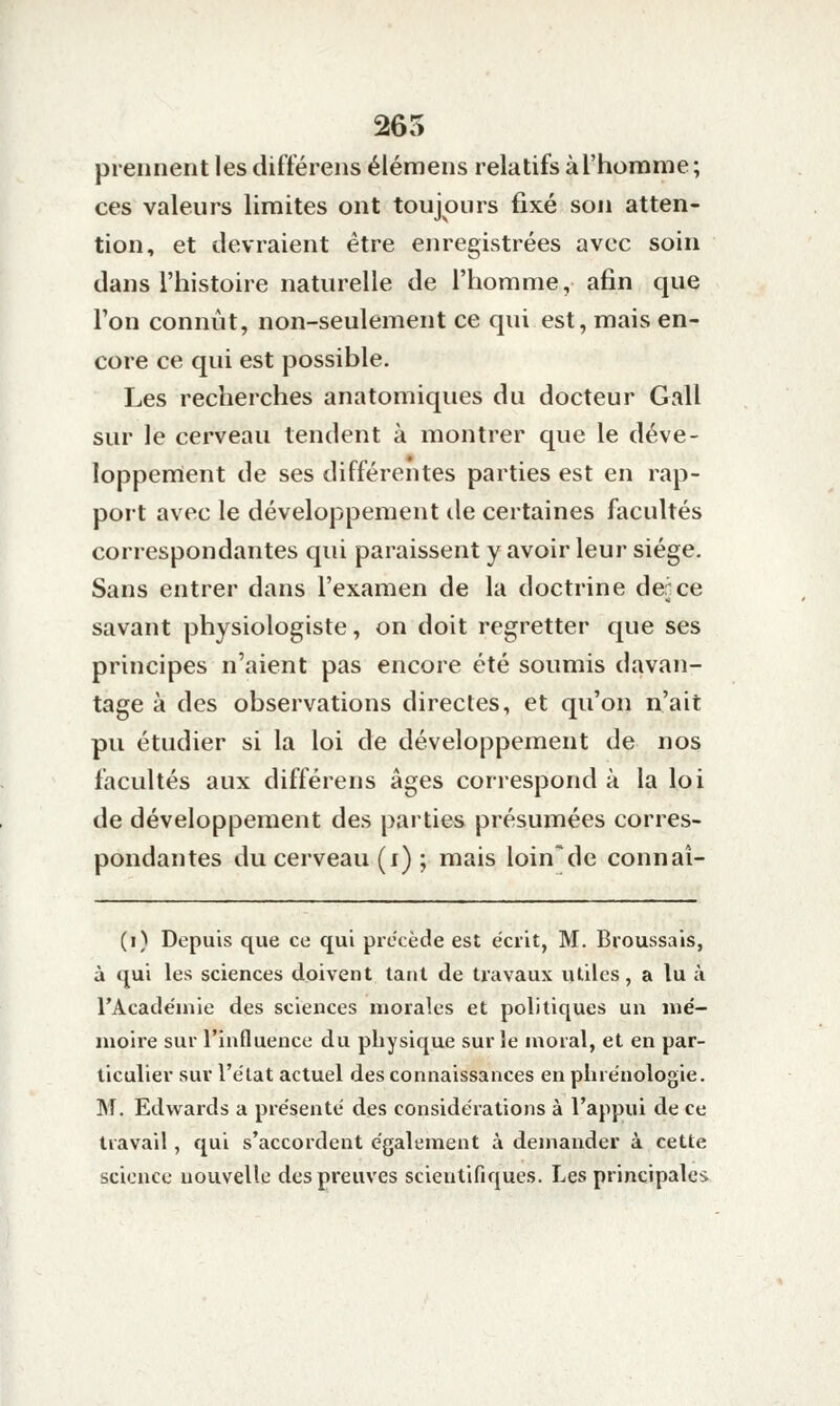 265 prennent les difïérens élémens relatifs àl'homme; ces valeurs limites ont toujours fixé son atten- tion, et devraient être enregistrées avec soin dans l'histoire naturelle de riiorame, afin que l'on connût, non-seulement ce qui est, mais en- core ce qui est possible. Les recherches anatomiques du docteur Gall sur le cerveau tendent à montrer que le déve- loppenïent de ses différentes parties est en rap- port avec le développement de certaines facultés correspondantes qui paraissent y avoir leur siège. Sans entrer dans l'examen de la doctrine derce savant physiologiste, on doit regretter que ses principes n'aient pas encore été soumis davan- tage à des observations directes, et qu'on n'ait pu étudier si la loi de développement de nos facultés aux différens âges correspond à la loi de développement des parties présumées corres- pondantes du cerveau (i) ; mais loin'de connaî- (i) Depuis que ce qui précède est écrit, M. Broussais, à qui les sciences doivent tant de travaux utiles, a lu à rAcadéniie des sciences morales et politiques un lué- nioire sur l'influence du physique sur le moral, et en par- ticulier sur l'état actuel des connaissances en plirénologie. M. Edw^ards a présenté des considérations à l'appui de ce travail, qui s'accordent également à demander à cette science nouvelle des preuves scientifiques. Les principales