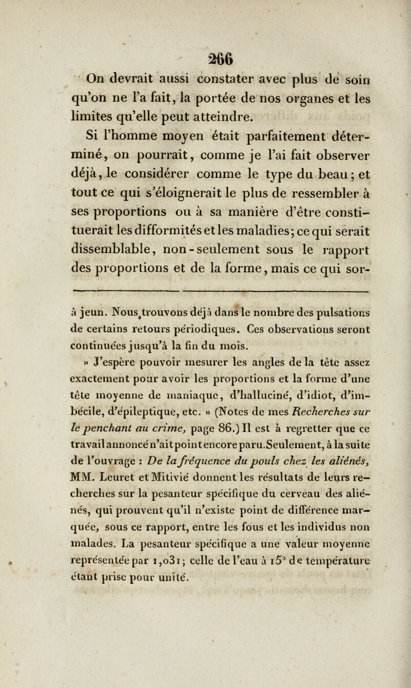 On devrait aussi constater avec plus de soin qu'on ne l'a fait, la portée de nos organes et les limites qu'elle peut atteindre. Si l'homme moyen était parfaitement déter- miné, on pourrait, comme je l'ai fait observer déjà, le considérer comme le type du beau; et tout ce qui s'éloignerait le plus de ressembler à ses proportions ou à sa manière d'être consti- tuerait les difformités et les maladies ; ce qui serait dissemblable, non-seulement sous le rapport des proportions et de la forme, mais ce qui sor- à jeun. Nous^trouvons déjà dans le nombre des pulsations de certains retours pe'riodiques. Ces observations seront continue'es jusqu'à la fui du mois. » J'espère pouvoir mesurer les angles de la tête assez exactement pour avoir les proportions et la forme d'une tête moyenne de maniaque, d'halluciné', d'idiot, d'im- be'cile, d'e'pileptique, etc. » (Notes de mes Recherches sur le penchant au crime, page 86.) Il est à regretter que ce travail annonce'n'ait point encore paru.Seulement, à la suite de l'ouvrage : De la fréquence du pouls chez les aliénés, MM. Leuret etMitivie' donnent les re'sultats de leurs re- cherches sur la pesanteur spécifique du cerveau des alié- nés, qui prouvent qu'il n'existe point de différence mar- quée, sous ce rapport, entre les fous et les individus non malades. La pesanteur spécifique a une valeur moyenne représentée par i,o3i; celle de l'eau à i5' de température étant prise pour unité.