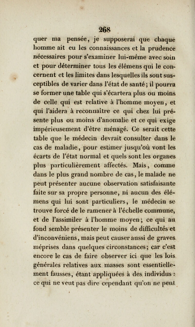 quer ma pensée, je supposerai que chaque homme ait eu les connaissances et la prudence nécessaires pour s'examiner lui-même avec soin et pour déterminer tous les élémens qui le con- cernent et les limites dans lesquelles ils sont sus- ceptibles de varier dans l'état de santé ; il pourra se former une table qui s'écartera plus ou moins de celle qui est relative à l'homme moyen, et qui l'aidera à reconnaître ce qui chez lui pré- sente plus ou moins d'anomalie et ce qui exige impérieusement d'être ménagé. Ce serait cette table que le médecin devrait consulter dans le cas de maladie, pour estimer jusqu'où vont les écarts de l'état normal et quels sont les organes plus particulièrement affectés. Mais, comme dans le plus grand nombre de cas, le malade ne peut présenter aucune observation satisfaisante faite sur sa propre personne, ni aucun des élé- mens qui lui sont particuliers, le médecin se trouve forcé de le ramener à l'échelle commune, et de l'assimiler à l'homme moyen j ce qui au fond semble présenter le moins de difficultés et d'inconvéniens, mais peut causer aussi de graves méprises dans quelques circonstances; car c'est encore le cas de faire observer ici que les lois générales relatives aux masses sont essentielle- ment fausses, étant appliquées à des individus : ce qui ne veut pas dire cependant qu'on ne peut