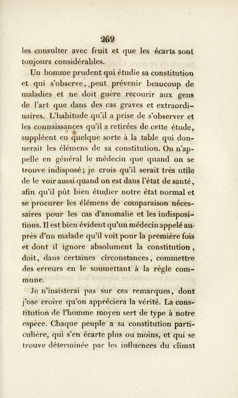 ^9 les consulter avec fruit et que les écarts sont toujours considérables. Un homme prudent qui étudie sa constitution et qui s'observe,.peut prévenir beaucoup de maladies et ne doit guère recourir aux gens de l'art que dans des cas graves et extraordi- naires. L'habitude qu'il a prise de s'observer et les connaissances qu'il a retirées de cette étude, suppléent en quelque sorte à la table qui don- nerait les élémens de sa constitution. On n'ap- pelle en général le médecin que quand on se trouve indisposé ; je crois qu'il serait très utile de le voir aussi quand on est dans l'état de santé, afin qu'il pût bien étudier notre état normal et se procurer les élémens de comparaison néces- saires pour les cas d'anomalie et les indisposi- tions. Il est bien évident qu'un médecin appelé au- près d'un malade qu'il voit pour la première fois et dont il ignore absolument la constitution , doit, dans certaines circonstances, commettre des erreurs en le soumettant à la règle com- mune. Je n'insisterai pas sur ces remarques, dont j'ose croire qu'on appréciera la vérité. La cons- titution de l'homme moyen sert de type à notre espèce. Chaque peuple a sa constitution parti- culière, qui s'en écarte plus ou moins, et qui se trouve déterminée par les influences du climat