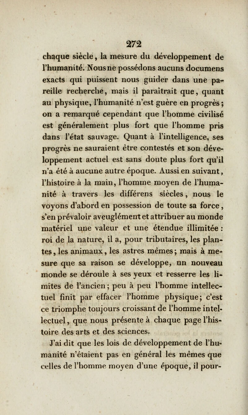 chaque siècle, la mesure du développement de l'humanité. Nous ne possédons aucuns documens exacts qui puissent nous guider dans une pa- reille recherche, mais il paraîtrait que, quant au physique, l'humanité n'est guère en progrès; on a remarqué cependant que l'homme civilisé est généralement plus fort que l'homme pris dans l'état sauvage. Quant à l'intelligence, ses progrès ne sauraient être contestés et son déve- loppement actuel est sans doute plus fort qu'il n'a été à aucune autre époque. Aussi en suivant, l'histoire à la main, l'homme moyen de l'huma- nité à travers les différens siècles, nous le voyons d'abord en possession de toute sa force, s'en prévaloir aveuglément et attribuer au monde matériel une valeur et une étendue illimitée : roi de la nature, il a, pour tributaires, les plan- tes , les animaux, les astres mêmes ; mais à me* sure que sa raison se développe, un nouveau monde se déroule à ses yeux et resserre les li- mites de l'ancien ; peu à peu l'homme intellec- tuel finit par effacer l'homme physique; c'est ce triomphe toujours croissant de l'homme intel- lectuel , que nous présente à chaque page l'his- toire des arts et des sciences. J'ai dit que les lois de développement de l'hu- manité n'étaient pas en général les mêmes que celles de l'homme moyen d'une époque, il pour-